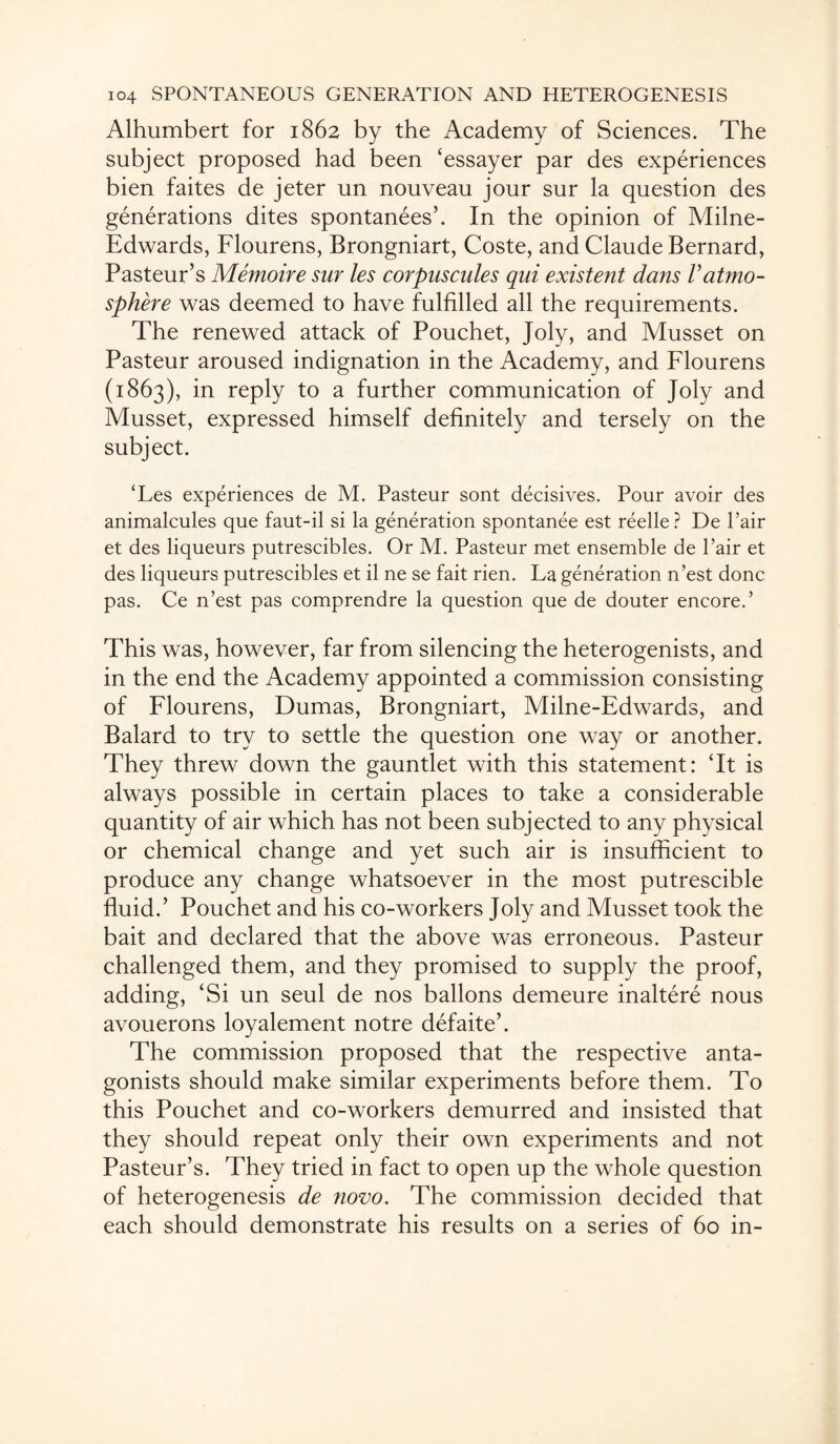 Alhumbert for 1862 by the Academy of Sciences. The subject proposed had been ‘essayer par des experiences bien faites de jeter un nouveau jour sur la question des generations dites spontanees’. In the opinion of Milne- Edwards, Flourens, Brongniart, Coste, and Claude Bernard, Pasteur’s Memoire sur les corpuscules qui existent dans Vatmo¬ sphere was deemed to have fulfilled all the requirements. The renewed attack of Pouchet, Joly, and Musset on Pasteur aroused indignation in the Academy, and Flourens (1863), in reply to a further communication of Joly and Musset, expressed himself definitely and tersely on the subject. ‘Les experiences de M. Pasteur sont decisives. Pour avoir des animalcules que faut-il si la generation spontanee est reelle? De Pair et des liqueurs putrescibles. Or M. Pasteur met ensemble de Pair et des liqueurs putrescibles et il ne se fait rien. La generation n’est done pas. Ce n’est pas comprendre la question que de douter encore.’ This was, however, far from silencing the heterogenists, and in the end the Academy appointed a commission consisting of Flourens, Dumas, Brongniart, Milne-Edwards, and Balard to try to settle the question one way or another. They threw down the gauntlet with this statement: Tt is always possible in certain places to take a considerable quantity of air which has not been subjected to any physical or chemical change and yet such air is insufficient to produce any change whatsoever in the most putrescible fluid.’ Pouchet and his co-workers Joly and Musset took the bait and declared that the above was erroneous. Pasteur challenged them, and they promised to supply the proof, adding, ‘Si un seul de nos ballons demeure inaltere nous avouerons loyalement notre defaite’. The commission proposed that the respective anta¬ gonists should make similar experiments before them. To this Pouchet and co-workers demurred and insisted that they should repeat only their own experiments and not Pasteur’s. They tried in fact to open up the whole question of heterogenesis de novo. The commission decided that each should demonstrate his results on a series of 60 in-