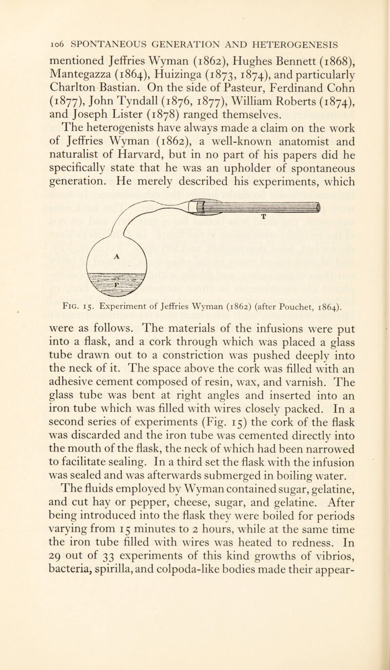 mentioned Jeffries Wyman (1862), Hughes Bennett (1868), Mantegazza (1864), Huizinga (1873, 1874), and particularly Charlton Bastian. On the side of Pasteur, Ferdinand Cohn (1877), John Tyndall (1876, 1877), William Roberts (1874), and Joseph Lister (1878) ranged themselves. The heterogenists have always made a claim on the work of Jeffries Wyman (1862), a well-known anatomist and naturalist of Harvard, but in no part of his papers did he specifically state that he was an upholder of spontaneous generation. He merely described his experiments, which Fig. 15. Experiment of Jeffries Wyman (1862) (after Pouchet, 1864). were as follows. The materials of the infusions were put into a flask, and a cork through which was placed a glass tube drawn out to a constriction was pushed deeply into the neck of it. The space above the cork was filled with an adhesive cement composed of resin, wax, and varnish. The glass tube was bent at right angles and inserted into an iron tube which was filled with wires closely packed. In a second series of experiments (Fig. 15) the cork of the flask was discarded and the iron tube was cemented directly into the mouth of the flask, the neck of which had been narrowed to facilitate sealing. In a third set the flask with the infusion was sealed and was afterwards submerged in boiling water. The fluids employed by Wyman contained sugar, gelatine, and cut hay or pepper, cheese, sugar, and gelatine. After being introduced into the flask they were boiled for periods varying from 15 minutes to 2 hours, while at the same time the iron tube filled with wires was heated to redness. In 29 out of 33 experiments of this kind growths of vibrios, bacteria, spirilla, and colpoda-like bodies made their appear-