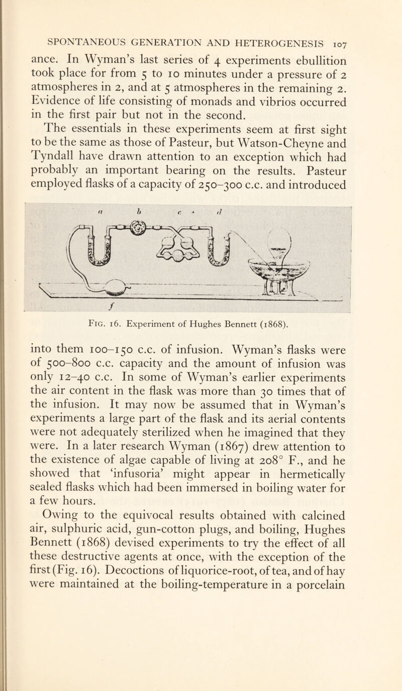 ance. In Wyman’s last series of 4 experiments ebullition took place for from 5 to 10 minutes under a pressure of 2 atmospheres in 2, and at 5 atmospheres in the remaining 2. Evidence of life consisting of monads and vibrios occurred in the first pair but not in the second. The essentials in these experiments seem at first sight to be the same as those of Pasteur, but Watson-Cheyne and Tyndall have drawn attention to an exception which had probably an important bearing on the results. Pasteur employed flasks of a capacity of 250-300 c.c. and introduced ft h <: (I into them 100-150 c.c. of infusion. Wyman’s flasks were of 500-800 c.c. capacity and the amount of infusion was only 12-40 c.c. In some of Wyman’s earlier experiments the air content in the flask was more than 30 times that of the infusion. It may now be assumed that in Wyman’s experiments a large part of the flask and its aerial contents were not adequately sterilized when he imagined that they were. In a later research Wyman (1867) drew attention to the existence of algae capable of living at 208° F., and he showed that ‘infusoria’ might appear in hermetically sealed flasks which had been immersed in boiling water for a few hours. Owing to the equivocal results obtained with calcined air, sulphuric acid, gun-cotton plugs, and boiling, Hughes Bennett (1868) devised experiments to try the effect of all these destructive agents at once, with the exception of the first (Fig. 16). Decoctions of liquorice-root, of tea, and of hay were maintained at the boiling-temperature in a porcelain