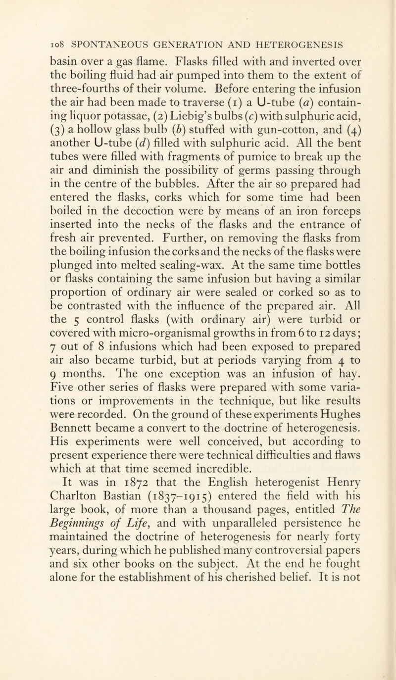 basin over a gas flame. Flasks filled with and inverted over the boiling fluid had air pumped into them to the extent of three-fourths of their volume. Before entering the infusion the air had been made to traverse (i) a U-tube (a) contain¬ ing liquor potassae, (2) Liebig’s bulbs (c) with sulphuric acid, (3) a hollow glass bulb (b) stuffed with gun-cotton, and (4) another U-tube (d) filled with sulphuric acid. All the bent tubes were filled with fragments of pumice to break up the air and diminish the possibility of germs passing through in the centre of the bubbles. After the air so prepared had entered the flasks, corks which for some time had been boiled in the decoction were by means of an iron forceps inserted into the necks of the flasks and the entrance of fresh air prevented. Further, on removing the flasks from the boiling infusion the corks and the necks of the flasks were plunged into melted sealing-wax. At the same time bottles or flasks containing the same infusion but having a similar proportion of ordinary air were sealed or corked so as to be contrasted with the influence of the prepared air. All the 5 control flasks (with ordinary air) were turbid or covered with micro-organismal growths in from 6 to 12 days; 7 out of 8 infusions which had been exposed to prepared air also became turbid, but at periods varying from 4 to 9 months. The one exception was an infusion of hay. Five other series of flasks were prepared with some varia¬ tions or improvements in the technique, but like results were recorded. On the ground of these experiments Hughes Bennett became a convert to the doctrine of heterogenesis. His experiments were well conceived, but according to present experience there were technical difficulties and flaws which at that time seemed incredible. It was in 1872 that the English heterogenist Henry Charlton Bastian (1837-1915) entered the field with his large book, of more than a thousand pages, entitled The Beginnings of Life, and with unparalleled persistence he maintained the doctrine of heterogenesis for nearly forty years, during which he published many controversial papers and six other books on the subject. At the end he fought alone for the establishment of his cherished belief. It is not