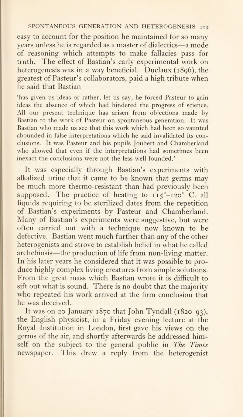 easy to account for the position he maintained for so many years unless he is regarded as a master of dialectics—a mode of reasoning which attempts to make fallacies pass for truth. The effect of Bastian’s early experimental work on heterogenesis was in a way beneficial. Duclaux (1896), the greatest of Pasteur’s collaborators, paid a high tribute when he said that Bastian ‘has given us ideas or rather, let us say, he forced Pasteur to gain ideas the absence of which had hindered the progress of science. All our present technique has arisen from objections made by Bastian to the work of Pasteur on spontaneous generation. It was Bastian who made us see that this work which had been so vaunted abounded in false interpretations which he said invalidated its con¬ clusions. It was Pasteur and his pupils Joubert and Chamberland who showed that even if the interpretations had sometimes been inexact the conclusions were not the less well founded.’ It was especially through Bastian’s experiments with alkalized urine that it came to be known that germs may be much more thermo-resistant than had previously been supposed. The practice of heating to ii5°-i20° C. all liquids requiring to be sterilized dates from the repetition of Bastian’s experiments by Pasteur and Chamberland. Many of Bastian’s experiments were suggestive, but were often carried out with a technique now known to be defective. Bastian went much further than any of the other heterogenists and strove to establish belief in what he called archebiosis—the production of life from non-living matter. In his later years he considered that it was possible to pro¬ duce highly complex living creatures from simple solutions. From the great mass which Bastian wrote it is difficult to sift out what is sound. There is no doubt that the majority who repeated his work arrived at the firm conclusion that he was deceived. It was on 20 January 1870 that John Tyndall (1820-93), the English physicist, in a Friday evening lecture at the Royal Institution in London, first gave his views on the germs of the air, and shortly afterwards he addressed him¬ self on the subject to the general public in The Times newspaper. This drew a reply from the heterogenist