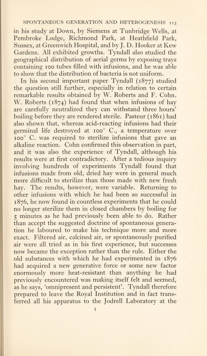 in his study at Down, by Siemens at Tunbridge Wells, at Pembroke Lodge, Richmond Park, at Heathfield Park, Sussex, at Greenwich Hospital, and by J. D. Hooker at Kew Gardens. All exhibited growths. Tyndall also studied the geographical distribution of aerial germs by exposing trays containing 100 tubes filled with infusions, and he was able to show that the distribution of bacteria is not uniform. In his second important paper Tyndall (1877) studied the question still further, especially in relation to certain remarkable results obtained by W. Roberts and F. Cohn. W. Roberts (1874) had found that when infusions of hay are carefully neutralized they can withstand three hours’ boiling before they are rendered sterile. Pasteur (1861) had also shown that, whereas acid-reacting infusions had their germinal life destroyed at ioo° C., a temperature over ioo° C. was required to sterilize infusions that gave an alkaline reaction. Cohn confirmed this observation in part, and it was also the experience of Tyndall, although his results were at first contradictory. After a tedious inquiry involving hundreds of experiments Tyndall found that infusions made from old, dried hay were in general much more difficult to sterilize than those made with new fresh hay. The results, however, were variable. Returning to other infusions with which he had been so successful in 1876, he now found in countless experiments that he could no longer sterilize them in closed chambers by boiling for 5 minutes as he had previously been able to do. Rather than accept the suggested doctrine of spontaneous genera¬ tion he laboured to make his technique more and more exact. Filtered air, calcined air, or spontaneously purified air were all tried as in his first experience, but successes now became the exception rather than the rule. Either the old substances with which he had experimented in 1876 had acquired a new generative force or some new factor enormously more heat-resistant than anything he had previously encountered was making itself felt and seemed, as he says, ‘omnipresent and persistent’. Tyndall therefore prepared to leave the Royal Institution and in fact trans¬ ferred all his apparatus to the Jodrell Laboratory at the