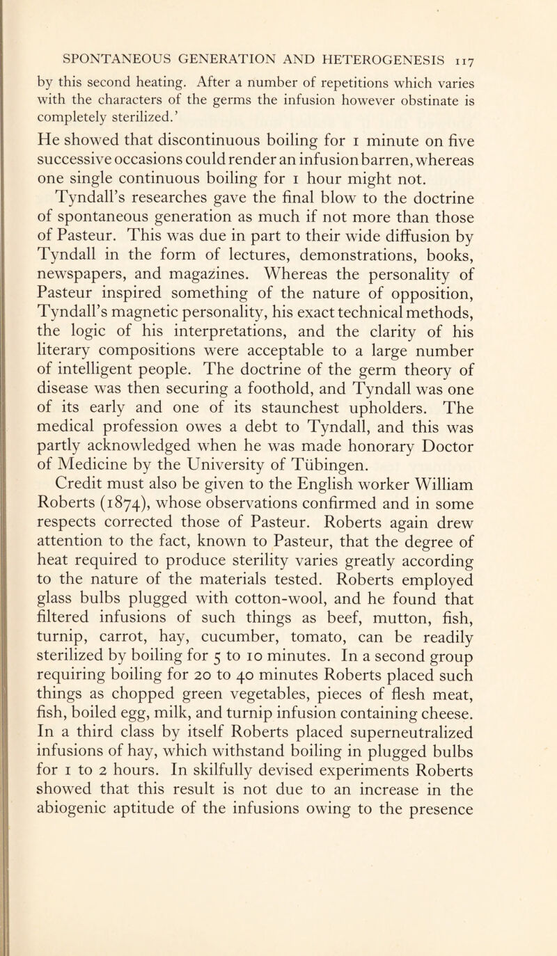 by this second heating. After a number of repetitions which varies with the characters of the germs the infusion however obstinate is completely sterilized.’ He showed that discontinuous boiling for 1 minute on five successive occasions could render an infusion barren, whereas one single continuous boiling for 1 hour might not. Tyndall’s researches gave the final blow to the doctrine of spontaneous generation as much if not more than those of Pasteur. This was due in part to their wide diffusion by Tyndall in the form of lectures, demonstrations, books, newspapers, and magazines. Whereas the personality of Pasteur inspired something of the nature of opposition, Tyndall’s magnetic personality, his exact technical methods, the logic of his interpretations, and the clarity of his literary compositions were acceptable to a large number of intelligent people. The doctrine of the germ theory of disease was then securing a foothold, and Tyndall was one of its early and one of its staunchest upholders. The medical profession owes a debt to Tyndall, and this was partly acknowledged when he was made honorary Doctor of Medicine by the University of Tubingen. Credit must also be given to the English worker William Roberts (1874), whose observations confirmed and in some respects corrected those of Pasteur. Roberts again drew attention to the fact, known to Pasteur, that the degree of heat required to produce sterility varies greatly according to the nature of the materials tested. Roberts employed glass bulbs plugged with cotton-wool, and he found that filtered infusions of such things as beef, mutton, fish, turnip, carrot, hay, cucumber, tomato, can be readily sterilized by boiling for 5 to 10 minutes. In a second group requiring boiling for 20 to 40 minutes Roberts placed such things as chopped green vegetables, pieces of flesh meat, fish, boiled egg, milk, and turnip infusion containing cheese. In a third class by itself Roberts placed superneutralized infusions of hay, which withstand boiling in plugged bulbs for 1 to 2 hours. In skilfully devised experiments Roberts showed that this result is not due to an increase in the abiogenic aptitude of the infusions owing to the presence