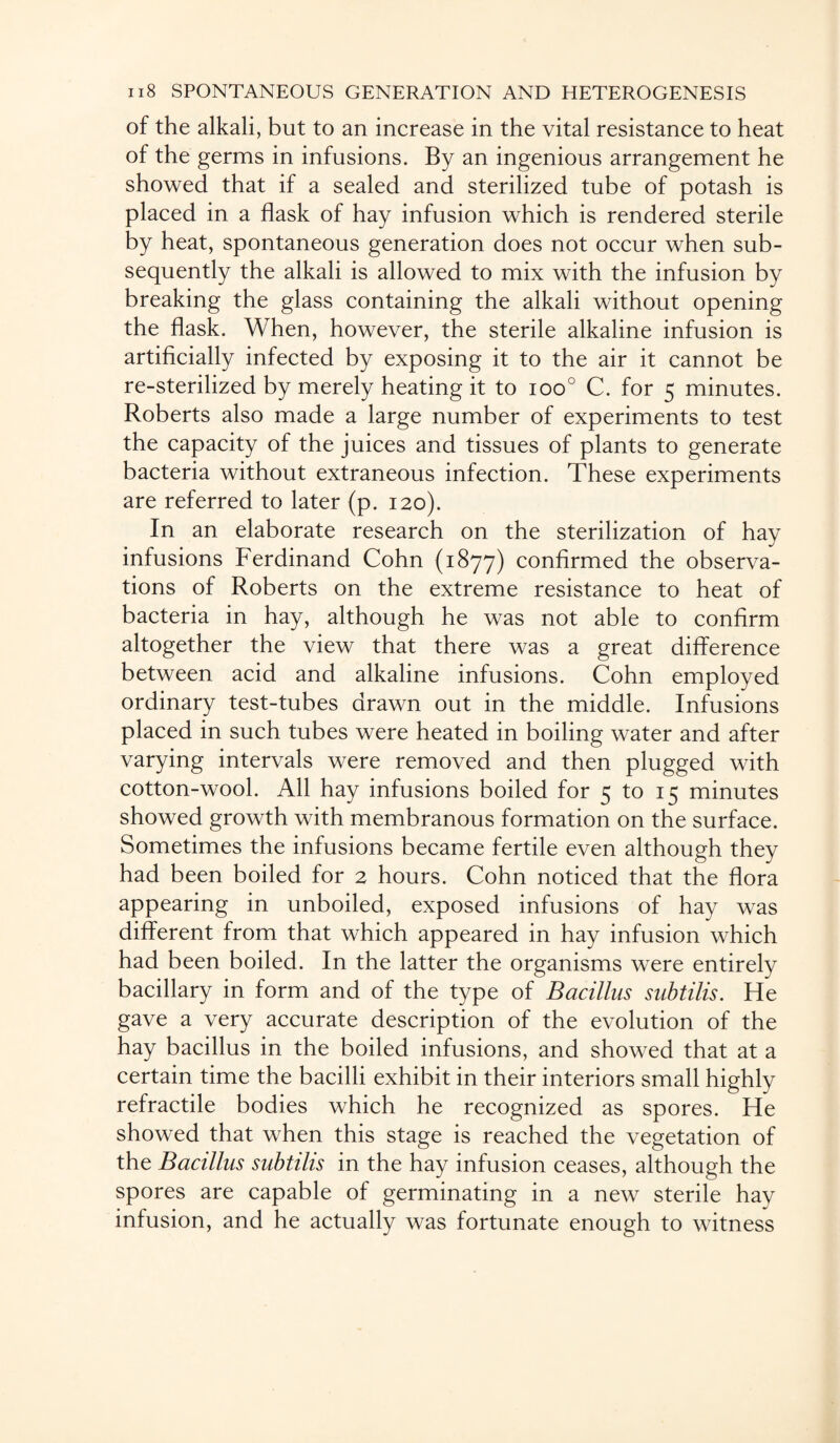 of the alkali, but to an increase in the vital resistance to heat of the germs in infusions. By an ingenious arrangement he showed that if a sealed and sterilized tube of potash is placed in a flask of hay infusion which is rendered sterile by heat, spontaneous generation does not occur when sub¬ sequently the alkali is allowed to mix with the infusion by breaking the glass containing the alkali without opening the flask. When, however, the sterile alkaline infusion is artificially infected by exposing it to the air it cannot be re-sterilized by merely heating it to ioo° C. for 5 minutes. Roberts also made a large number of experiments to test the capacity of the juices and tissues of plants to generate bacteria without extraneous infection. These experiments are referred to later (p. 120). In an elaborate research on the sterilization of hay infusions Ferdinand Cohn (1877) confirmed the observa¬ tions of Roberts on the extreme resistance to heat of bacteria in hay, although he was not able to confirm altogether the view that there was a great difference between acid and alkaline infusions. Cohn employed ordinary test-tubes drawn out in the middle. Infusions placed in such tubes were heated in boiling water and after varying intervals were removed and then plugged with cotton-wool. All hay infusions boiled for 5 to 15 minutes showed growth with membranous formation on the surface. Sometimes the infusions became fertile even although they had been boiled for 2 hours. Cohn noticed that the flora appearing in unboiled, exposed infusions of hay was different from that which appeared in hay infusion which had been boiled. In the latter the organisms were entirely bacillary in form and of the type of Bacillus subtilis. He gave a very accurate description of the evolution of the hay bacillus in the boiled infusions, and showed that at a certain time the bacilli exhibit in their interiors small highly refractile bodies which he recognized as spores. He showed that when this stage is reached the vegetation of the Bacillus subtilis in the hay infusion ceases, although the spores are capable of germinating in a new sterile hay infusion, and he actually was fortunate enough to witness