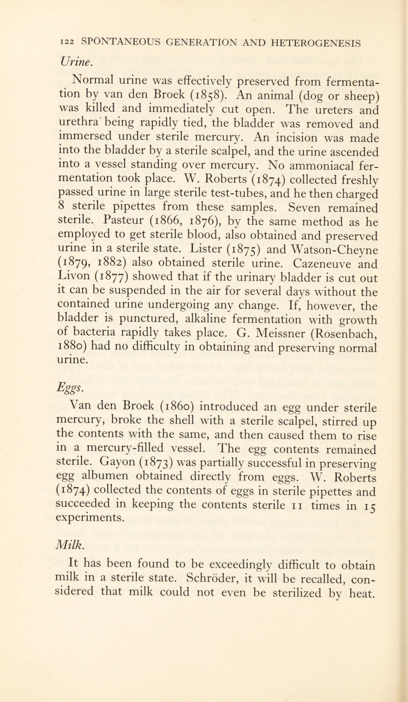 Urine. Normal urine was effectively preserved from fermenta¬ tion by van den Broek (1858). An animal (dog or sheep) was killed and immediately cut open. The ureters and urethra being rapidly tied, the bladder was removed and immersed under sterile mercury. An incision was made into the bladder by a sterile scalpel, and the urine ascended into a vessel standing over mercury. No ammoniacal fer¬ mentation took place. W. Roberts (1874) collected freshly passed urine in large sterile test-tubes, and he then charged 8 sterile pipettes from these samples. Seven remained sterile. Pasteur (1866, 1876), by the same method as he employed to get sterile blood, also obtained and preserved urine in a sterile state. Lister (1875) and Watson-Cheyne (1879, *882) also obtained sterile urine. Cazeneuve and Livon (1877) showed that if the urinary bladder is cut out it can be suspended in the air for several days without the contained urine undergoing any change. If, however, the bladder is punctured, alkaline fermentation with growth of bacteria rapidly takes place. G. Meissner (Rosenbach, 1880) had no difficulty in obtaining and preserving normal urine. Eggs. Van den Broek (i860) introduced an egg under sterile mercury, broke the shell with a sterile scalpel, stirred up the contents with the same, and then caused them to rise in a mercury-filled vessel. The egg contents remained sterile. Gayon (1873) was partially successful in preserving egg albumen obtained directly from eggs. W. Roberts (1:874) collected the contents of eggs in sterile pipettes and succeeded in keeping the contents sterile 11 times in 15 experiments. Milk. It has been found to be exceedingly difficult to obtain milk in a sterile state. Schroder, it will be recalled, con¬ sidered that milk could not even be sterilized by heat.