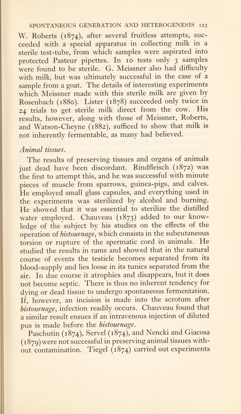 W. Roberts (1874), after several fruitless attempts, suc¬ ceeded with a special apparatus in collecting milk in a sterile test-tube, from which samples were aspirated into protected Pasteur pipettes. In 10 tests only 3 samples were found to be sterile. G. Meissner also had difficulty with milk, but was ultimately successful in the case of a sample from a goat. The details of interesting experiments which Meissner made with this sterile milk are given by Rosenbach (1880). Lister (1878) succeeded only twice in 24 trials to get sterile milk direct from the cow. His results, however, along with those of Meissner, Roberts, and Watson-Cheyne (1882), sufficed to show that milk is not inherently fermentable, as many had believed. Animal tissues. The results of preserving tissues and organs of animals just dead have been discordant. Rindfleisch (1872) was the first to attempt this, and he was successful with minute pieces of muscle from sparrows, guinea-pigs, and calves. He employed small glass capsules, and everything used in the experiments was sterilized by alcohol and burning. He showed that it was essential to sterilize the distilled water employed. Chauveau (1873) added to our know¬ ledge of the subject by his studies on the effects of the operation of bistournage, which consists in the subcutaneous torsion or rupture of the spermatic cord in animals. He studied the results in rams and showed that in the natural course of events the testicle becomes separated from its blood-supply and lies loose in its tunics separated from the air. In due course it atrophies and disappears, but it does not become septic. There is thus no inherent tendency for dying or dead tissue to undergo spontaneous fermentation. If, however, an incision is made into the scrotum after bistournage, infection readily occurs. Chauveau found that a similar result ensues if an intravenous injection of diluted pus is made before the bistournage. Paschutin (1874), Servel (1874), and Nencki and Giacosa (1879) were not successful in preserving animal tissues with¬ out contamination. Tiegel (1874) carried out experiments
