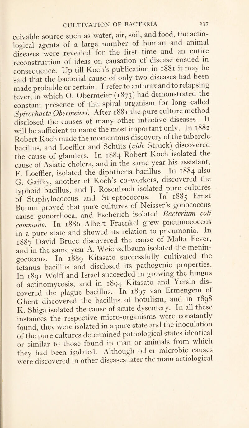 ceivable source such as water, air, soil, and food, the aetio- logical agents of a large number of human and animal diseases were revealed for the first time and an entire reconstruction of ideas on causation of disease ensued in consequence. Up till Koch’s publication in 1881 it may be said that the bacterial cause of only two diseases had been made probable or certain. I refer to anthrax and to relapsing fever, in which O. Obermeier (1873) had demonstrated the constant presence of the spiral organism for long called Spirochaete Obermeieri. After 1881 the pure culture method disclosed the causes of many other infective diseases. It will be sufficient to name the most important only. In 1882 Robert Koch made the momentous discovery of the tubercle bacillus, and Loeffler and Schiitz (vide Struck) discovered the cause of glanders. In 1884 Robert Koch isolated the cause of Asiatic cholera, and in the same year his assistant, F. Loeffler, isolated the diphtheria bacillus. In 1884 also G. Gaffky, another of Koch’s co-workers, discovered the typhoid bacillus, and J. Rosenbach isolated pure cultures of Staphylococcus and Streptococcus. In 1885 Ernst Bumm proved that pure cultures of Neisser’s gonococcus cause gonorrhoea, and Escherich isolated Bacterium coli commune. In 1886 Albert Fraenkel grew pneumococcus in a pure state and showed its relation to pneumonia. In 1887 David Bruce discovered the cause of Malta Fever, and in the same year A. Weichselbaum isolated the menin¬ gococcus. In 1889 Kitasato successfully cultivated the tetanus bacillus and disclosed its pathogenic properties. In 1891 Wolff and Israel succeeded in growing the fungus of actinomycosis, and in 1894 Kitasato and Yersin dis¬ covered the plague bacillus. In 1897 van Ermengem of Ghent discovered the bacillus of botulism, and in 1898 K. Shiga isolated the cause of acute dysentery. In all these instances the respective micro-organisms were constantly found, they were isolated in a pure state and the inoculation of the pure cultures determined pathological states identical or similar to those found in man or animals from which they had been isolated. Although other microbic causes were discovered in other diseases later the mam aetiological
