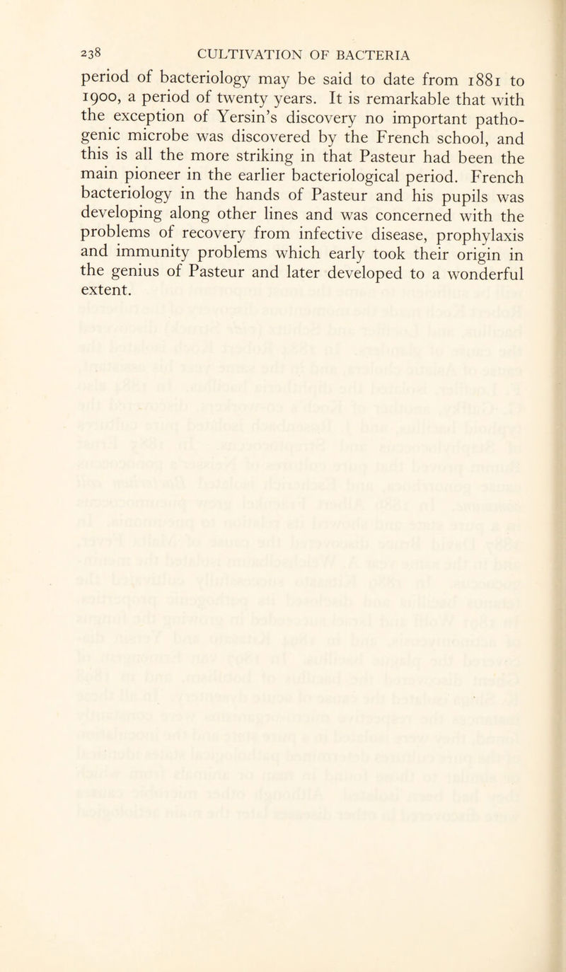 period of bacteriology may be said to date from 1881 to 1900, a period of twenty years. It is remarkable that with the exception of Yersin’s discovery no important patho¬ genic microbe was discovered by the French school, and this is all the more striking in that Pasteur had been the main pioneer in the earlier bacteriological period. French bacteriology in the hands of Pasteur and his pupils was developing along other lines and was concerned with the problems of recovery from infective disease, prophylaxis and immunity problems which early took their origin in the genius of Pasteur and later developed to a wonderful extent.