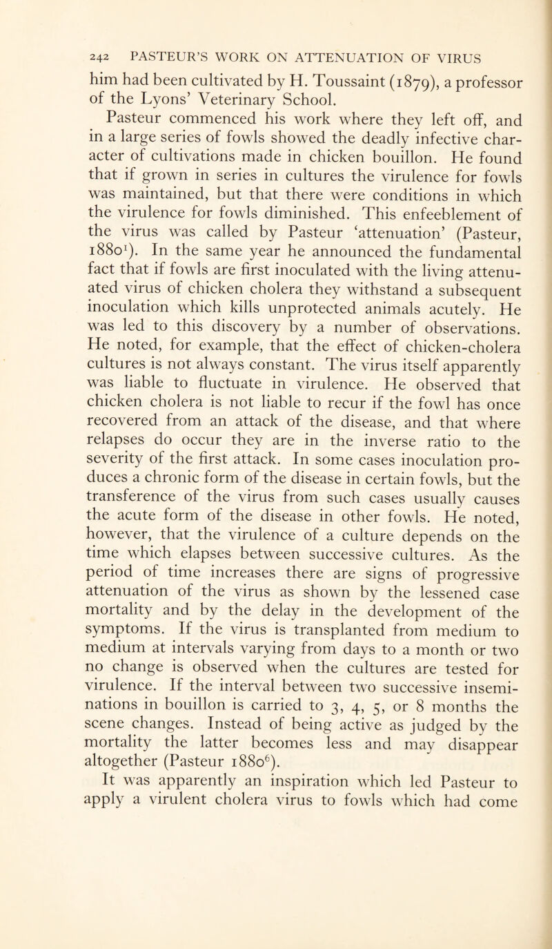 him had been cultivated by H. Toussaint (1879), a professor of the Lyons’ Veterinary School. Pasteur commenced his work where they left off, and in a large series of fowls showed the deadly infective char¬ acter of cultivations made in chicken bouillon. He found that if grown in series in cultures the virulence for fowls was maintained, but that there were conditions in which the virulence for fowls diminished. This enfeeblement of the virus was called by Pasteur ‘attenuation’ (Pasteur, 18801). In the same year he announced the fundamental fact that if fowls are first inoculated with the living attenu¬ ated virus of chicken cholera they withstand a subsequent inoculation which kills unprotected animals acutely. He was led to this discovery by a number of observations. He noted, for example, that the effect of chicken-cholera cultures is not always constant. The virus itself apparently was liable to fluctuate in virulence. He observed that chicken cholera is not liable to recur if the fowl has once recovered from an attack of the disease, and that where relapses do occur they are in the inverse ratio to the severity of the first attack. In some cases inoculation pro¬ duces a chronic form of the disease in certain fowls, but the transference of the virus from such cases usually causes the acute form of the disease in other fowls. He noted, however, that the virulence of a culture depends on the time which elapses between successive cultures. As the period of time increases there are signs of progressive attenuation of the virus as shown by the lessened case mortality and by the delay in the development of the symptoms. If the virus is transplanted from medium to medium at intervals varying from days to a month or two no change is observed when the cultures are tested for virulence. If the interval between two successive insemi¬ nations in bouillon is carried to 3, 4, 5, or 8 months the scene changes. Instead of being active as judged by the mortality the latter becomes less and may disappear altogether (Pasteur 18806). It was apparently an inspiration which led Pasteur to apply a virulent cholera virus to fowls which had come