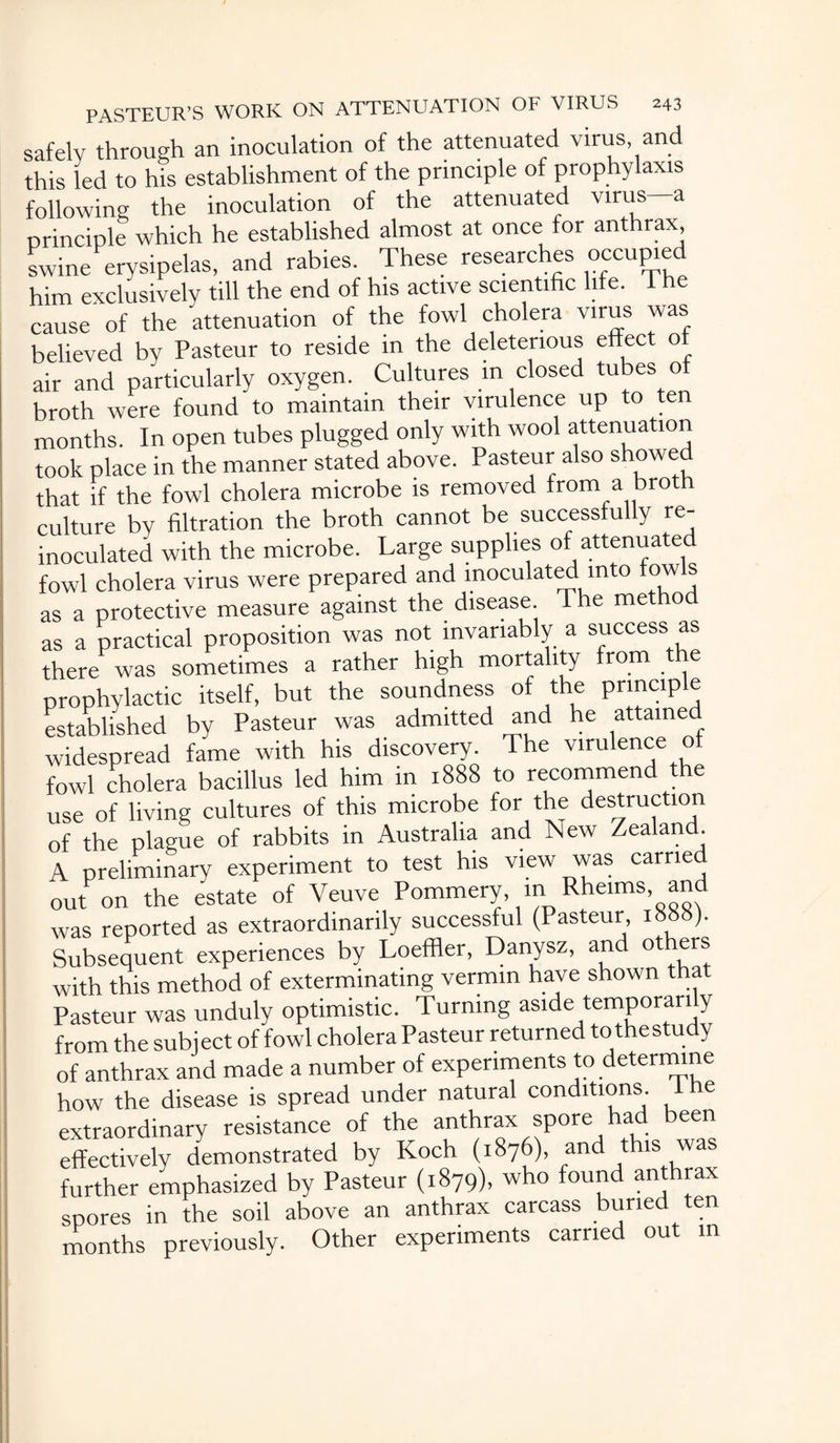 safely through an inoculation of the attenuated virus, and this led to his establishment of the principle of prophylaxis following the inoculation of the attenuated virus- principle which he established almost at once for anthrax, swine erysipelas, and rabies. These researches occupied him exclusively till the end of his active scientific life. The cause of the attenuation of the fowl cholera virus was believed by Pasteur to reside in the deleterious effect of air and particularly oxygen. Cultures in closed tubes o broth were found to maintain their virulence up to ten months. In open tubes plugged only with wool attenuation took place in the manner stated above. Pasteur also showed that if the fowl cholera microbe is removed from a brot culture by filtration the broth cannot be successfully re¬ inoculated with the microbe. Large supplies of attenuate fowl cholera virus were prepared and inoculated into tow s as a protective measure against the disease. The method as a practical proposition was not invariably a success as there was sometimes a rather high mortality from the prophylactic itself, but the soundness of the principle established by Pasteur was admitted and he attained widespread fame with his discovery. The virulence of fowl cholera bacillus led him in 1888 to recommend the use of living cultures of this microbe for the destruction of the plague of rabbits in Australia and New Zealand A preliminary experiment to test his view was carrie out on the estate of Veuve Pommery, in Rheims, and was reported as extraordinarily successful (Pasteur 1888). Subsequent experiences by Loeffler, Danysz, and others with this method of exterminating vermin have shown that Pasteur was unduly optimistic. Turning aside temporari y from the subject of fowl cholera Pasteur returned tothestudy of anthrax and made a number of experiments to determine how the disease is spread under natural conditions. 1 he extraordinary resistance of the anthrax spore had been effectively demonstrated by Koch (1876), and this was further emphasized by Pasteur (1879), who found anthrax spores in the soil above an anthrax carcass buried ten months previously. Other experiments carried out in