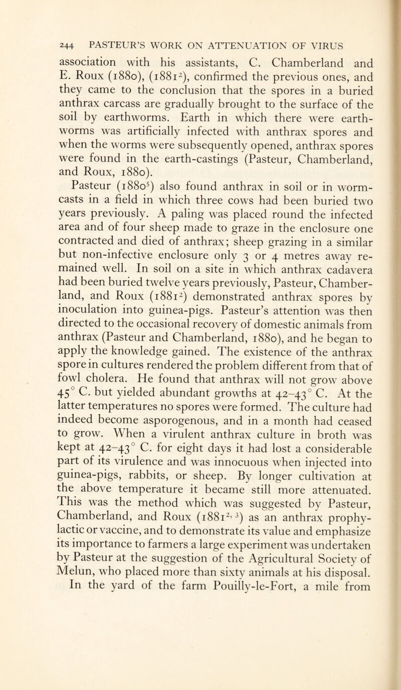 association with his assistants, C. Chamberland and E. Roux (1880), (18812), confirmed the previous ones, and they came to the conclusion that the spores in a buried anthrax carcass are gradually brought to the surface of the soil by earthworms. Earth in which there were earth¬ worms was artificially infected with anthrax spores and when the worms were subsequently opened, anthrax spores were found in the earth-castings (Pasteur, Chamberland, and Roux, 1880). Pasteur (18805) also found anthrax in soil or in worm- casts in a field in which three cows had been buried two years previously. A paling was placed round the infected area and of four sheep made to graze in the enclosure one contracted and died of anthrax; sheep grazing in a similar but non-infective enclosure only 3 or 4 metres away re¬ mained well. In soil on a site in which anthrax cadavera had been buried twelve years previously, Pasteur, Chamber- land, and Roux (18812) demonstrated anthrax spores by inoculation into guinea-pigs. Pasteur's attention was then directed to the occasional recovery of domestic animals from anthrax (Pasteur and Chamberland, 1880), and he began to apply the knowledge gained. The existence of the anthrax spore in cultures rendered the problem different from that of fowl cholera. He found that anthrax will not grow above 450 C. but yielded abundant growths at 42-430 C. At the latter temperatures no spores were formed. The culture had indeed become asporogenous, and in a month had ceased to grow. When a virulent anthrax culture in broth was kept at 42-430 C. for eight days it had lost a considerable part of its virulence and was innocuous when injected into guinea-pigs, rabbits, or sheep. By longer cultivation at the above temperature it became still more attenuated. This was the method which was suggested by Pasteur, Chamberland, and Roux (i88i2>3) as an anthrax prophy¬ lactic or vaccine, and to demonstrate its value and emphasize its importance to farmers a large experiment was undertaken by Pasteur at the suggestion of the Agricultural Society of Melun, who placed more than sixty animals at his disposal. In the yard of the farm Pouilly-le-Fort, a mile from