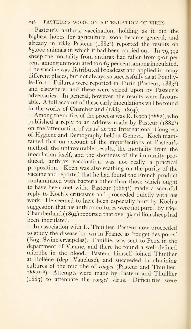 Pasteur’s anthrax vaccination, holding as it did the highest hopes for agriculture, soon became general, and already in 1882 Pasteur (18822) reported the results on 85,000 animals in which it had been carried out. In 79,392 sheep the mortality from anthrax had fallen from 9-01 per cent, among uninoculated to o -65 per cent, among inoculated. The vaccine was distributed broadcast and applied in many different places, but not always so successfully as at Pouilly- le-Fort. Failures were reported in Turin (Pasteur, 18833) and elsewhere, and these were seized upon by Pasteur’s adversaries. In general, however, the results were favour¬ able. A full account of these early inoculations will be found in the works of Chamberland (1883, 1894). Among the critics of the process was R. Koch (1882), who published a reply to an address made by Pasteur (18823) on the ‘attenuation of virus’ at the International Congress of Hygiene and Demography held at Geneva. Koch main¬ tained that on account of the imperfections of Pasteur’s method, the unfavourable results, the mortality from the inoculation itself, and the shortness of the immunity pro¬ duced, anthrax vaccination was not really a practical proposition. Koch was also scathing on the purity of the vaccine and reported that he had found the French product contaminated with bacteria other than those which ought to have been met with. Pasteur (18831) made a scornful reply to Koch’s criticisms and proceeded quietly with his work. He seemed to have been especially hurt by Koch’s suggestion that his anthrax cultures were not pure. By 1894 Chamberland (1894) reported that over 3 J million sheep had been inoculated. In association with L. Thuillier, Pasteur now proceeded to study the disease known in France as ‘rouget des pores’ (Eng. Swine erysipelas). Thuillier was sent to Peux in the department of Vienne, and there he found a well-defined microbe in the blood. Pasteur himself joined Thuillier at Bollene (dep. Vaucluse), and succeeded in obtaining cultures of the microbe of rouget (Pasteur and Thuillier, 18821’2). Attempts were made by Pasteur and Thuillier (1883) to attenuate the rouget virus. Difficulties were