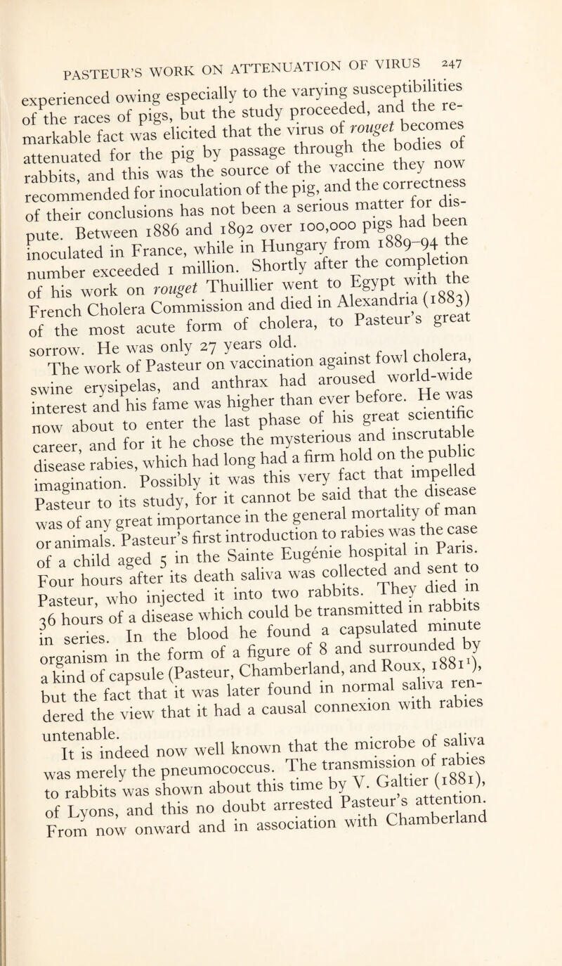 experienced owing especially to the varying ®ys^tl^lt‘gS of the races of pigs, but the study proceeded, and the re¬ markable fact was elicited that the virus of rougrtbecomes attenuated for the pig by passage through he bodies of rabbits and this was the source of the vaccine they n o—dad for inoculation of the fig, and of their conclusions has not been a serious matter for dis nute Between 1886 and 1892 over 100,000 pigs had been inoculated in France, while in Hungary from 1889-94 the numbeTexceeded t million. Shortly after the completion of his work on rouget Thuillier went to Egyp French Cholera Commission and died in Alexandria (1 3) of the most acute form of cholera, to Pasteur s gr sorrow. He was only 27 years old. The work of Pasteur on vaccination against fowl choler swine erysipelas, and anthrax had aroused world-wide interest and his fame was higher than ever before. He was now about to enter the last phase of his ^ Stable career and for it he chose the mysterious and inscrutable disease rabies, which had long had a firm bold on Aep^bc imagination. Possibly it was this very fact that impelled Pasteur to its study, for it cannot be said that the dise was of any great importance in the general morta y or animals Pasteur’s first introduction to rabtes was the case of a child aged 3 in the Sainte Eugenie hospital in Pans. Four hours after its death saliva was collected and sent o Pasteur who injected it into two rabbits. They died ,6 hours of a disease which could be transmitted in rabbi s L series In the blood he found a capsulated minute • tup form 0f a figure of 8 and surrounded by a^ndof capsule (Pasteur, Chamberland, and Roux, 18811), W the to ,ha, i, was late, found in dered the view that it had a causal connexion with rabies UnitIifi1ndeed now well known that the microbe of saliva was merely the pneumococcus. The transmis^of rabies to rabbits was shown about this time Y • attention of Lyons, and this no doubt arrested Pasteur s ^nti^ From now onward and in association with Chamberland