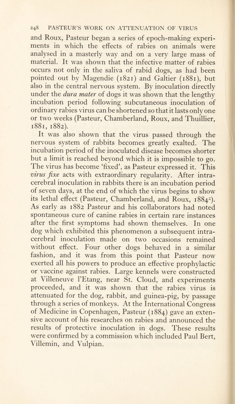 and Roux, Pasteur began a series of epoch-making experi¬ ments in which the effects of rabies on animals were analysed in a masterly way and on a very large mass of material. It was shown that the infective matter of rabies occurs not only in the saliva of rabid dogs, as had been pointed out by Magendie (1821) and Galtier (1881), but also in the central nervous system. By inoculation directly under the dura mater of dogs it was shown that the lengthy incubation period following subcutaneous inoculation of ordinary rabies virus can be shortened so that it lasts only one or two weeks (Pasteur, Chamberland, Roux, and Thuillier, 1881, 1882). It was also shown that the virus passed through the nervous system of rabbits becomes greatly exalted. The incubation period of the inoculated disease becomes shorter but a limit is reached beyond which it is impossible to go. The virus has become ‘fixed’, as Pasteur expressed it. This virus fixe acts with extraordinary regularity. After intra¬ cerebral inoculation in rabbits there is an incubation period of seven days, at the end of which the virus begins to show its lethal effect (Pasteur, Chamberland, and Roux, 18842). As early as 1882 Pasteur and his collaborators had noted spontaneous cure of canine rabies in certain rare instances after the first symptoms had shown themselves. In one dog which exhibited this phenomenon a subsequent intra¬ cerebral inoculation made on two occasions remained without effect. Four other dogs behaved in a similar fashion, and it was from this point that Pasteur now exerted all his powers to produce an effective prophylactic or vaccine against rabies. Large kennels were constructed at Villeneuve 1’Etang, near St. Cloud, and experiments proceeded, and it was shown that the rabies virus is attenuated for the dog, rabbit, and guinea-pig, by passage through a series of monkeys. At the International Congress of Medicine in Copenhagen, Pasteur (1884) gave an exten¬ sive account of his researches on rabies and announced the results of protective inoculation in dogs. These results were confirmed by a commission which included Paul Bert, Villemin, and Vulpian.