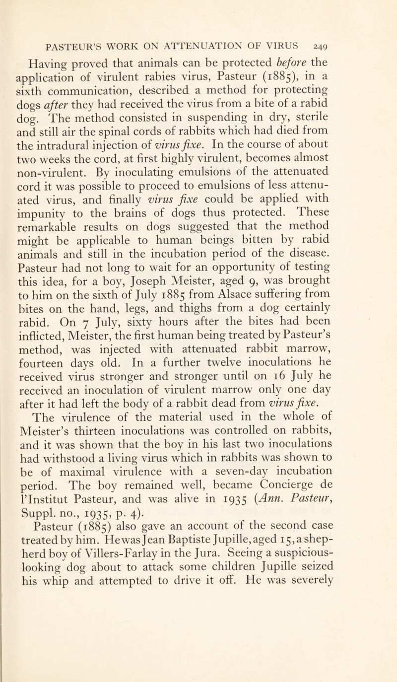 Having proved that animals can be protected before the application of virulent rabies virus, Pasteur (1885), in a sixth communication, described a method for protecting dogs after they had received the virus from a bite of a rabid dog. The method consisted in suspending in dry, sterile and still air the spinal cords of rabbits which had died from the intradural injection of virus fixe. In the course of about two weeks the cord, at first highly virulent, becomes almost non-virulent. By inoculating emulsions of the attenuated cord it was possible to proceed to emulsions of less attenu¬ ated virus, and finally virus fixe could be applied with impunity to the brains of dogs thus protected. These remarkable results on dogs suggested that the method might be applicable to human beings bitten by rabid animals and still in the incubation period of the disease. Pasteur had not long to wait for an opportunity of testing this idea, for a boy, Joseph Meister, aged 9, was brought to him on the sixth of July 1885 from Alsace suffering from bites on the hand, legs, and thighs from a dog certainly rabid. On 7 July, sixty hours after the bites had been inflicted, Meister, the first human being treated by Pasteur’s method, was injected with attenuated rabbit marrow, fourteen days old. In a further twelve inoculations he received virus stronger and stronger until on 16 July he received an inoculation of virulent marrow only one day after it had left the body of a rabbit dead from virus fixe. The virulence of the material used in the whole of Meister’s thirteen inoculations was controlled on rabbits, and it was shown that the boy in his last two inoculations had withstood a living virus which in rabbits was shown to be of maximal virulence with a seven-day incubation period. The boy remained well, became Concierge de l’lnstitut Pasteur, and was alive in 1935 (Ann. Pasteur, Suppl. no., 1935, p. 4). Pasteur (1885) also gave an account of the second case treated by him. Hewas Jean Baptiste Jupille, aged 15, a shep¬ herd boy of Villers-Farlay in the Jura. Seeing a suspicious- looking dog about to attack some children Jupille seized his whip and attempted to drive it off. He was severely