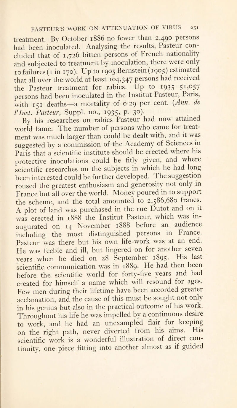 treatment. By October 1886 no fewer than 2,490 persons had been inoculated. Analysing the results, Pasteur con¬ cluded that of 1,726 bitten persons of French nationality and subjected to treatment by inoculation, there were only 10 failures (1 in 170). Up to 1905 Bernstein (1905) estimated that all over the world at least 104,347 persons had received the Pasteur treatment for rabies. Up to 1935 51,057 persons had been inoculated in the Institut Pasteur, Paris, with 151 deaths—a mortality of 0-29 per cent. (Ann. de rinst. Pasteur, Suppl. no., 1935, p. 3°)* By his researches on rabies Pasteur had now attained world fame. The number of persons who came for treat¬ ment was much larger than could be dealt with, and it was suggested by a commission of the Academy of Sciences in Paris that a scientific institute should be erected where his protective inoculations could be fitly given, and where scientific researches on the subjects in which he had long been interested could be further developed. The suggestion roused the greatest enthusiasm and generosity not only in France but all over the world. Money poured in to support the scheme, and the total amounted to 2,586,680 francs. A plot of land was purchased in the rue Dutot and on it was erected in 1888 the Institut Pasteur, which was in¬ augurated on 14 November 1888 before an audience including the most distinguished persons in France. Pasteur was there but his own life-work was at an end. He was feeble and ill, but lingered on for another seven years when he died on 28 September 1895* scientific communication was in 1889. He had then been before the scientific world for forty-five years and had created for himself a name which will resound for ages. Few men during their lifetime have been accorded greater acclamation, and the cause of this must be sought not only in his genius but also in the practical outcome of his work. Throughout his life he was impelled by a continuous desire to work, and he had an unexampled flair for keeping on the right path, never diverted from his aims. His scientific work is a wonderful illustration of direct con¬ tinuity, one piece fitting into another almost as if guided