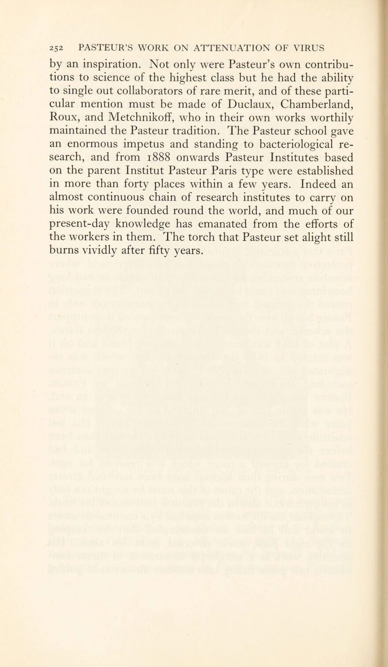 by an inspiration. Not only were Pasteur’s own contribu¬ tions to science of the highest class but he had the ability to single out collaborators of rare merit, and of these parti¬ cular mention must be made of Duclaux, Chamberland, Roux, and Metchnikoff, who in their own works worthily maintained the Pasteur tradition. The Pasteur school gave an enormous impetus and standing to bacteriological re¬ search, and from 1888 onwards Pasteur Institutes based on the parent Institut Pasteur Paris type were established in more than forty places within a few years. Indeed an almost continuous chain of research institutes to carry on his work were founded round the world, and much of our present-day knowledge has emanated from the efforts of the workers in them. The torch that Pasteur set alight still burns vividly after fifty years.