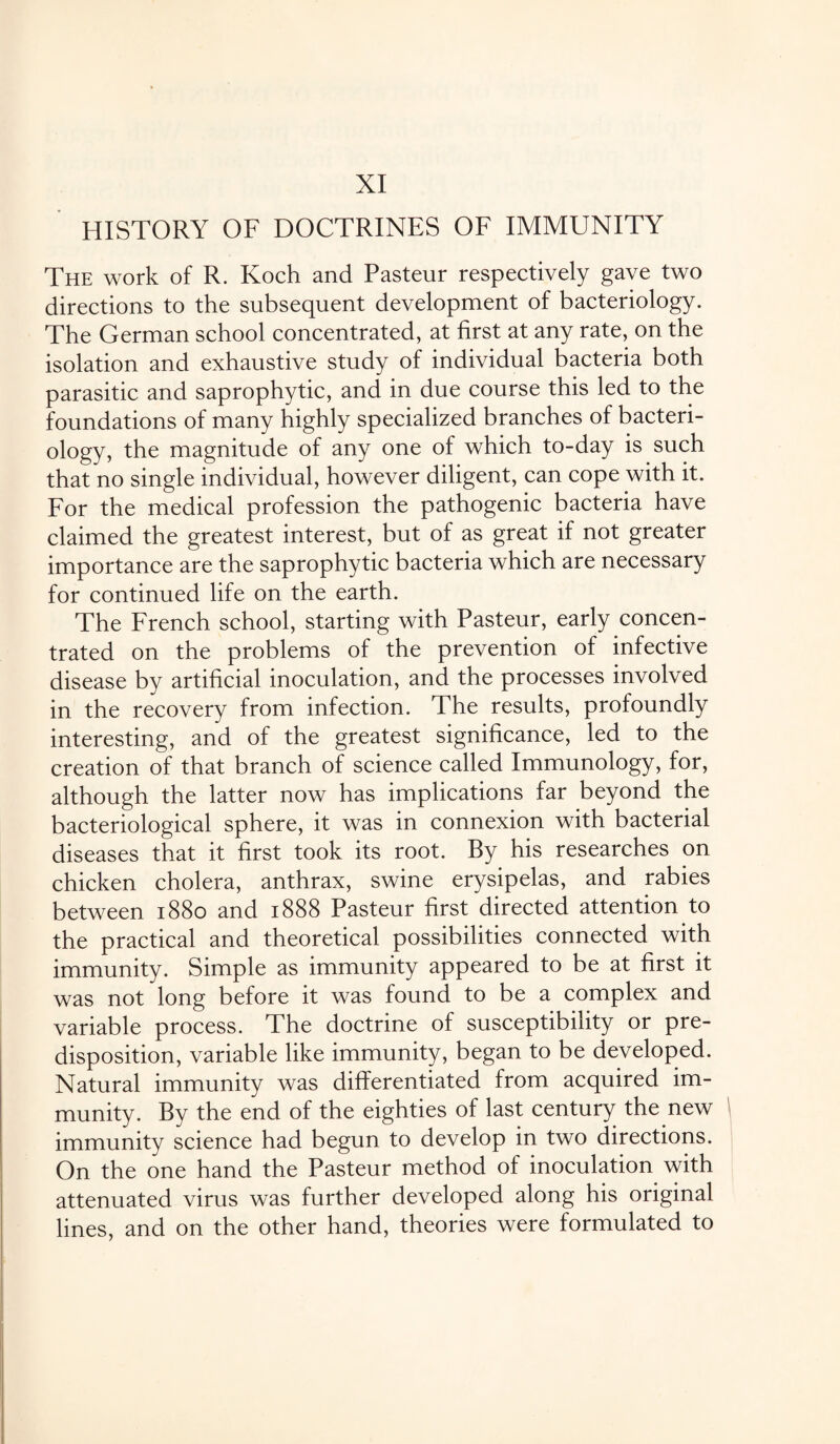 HISTORY OF DOCTRINES OF IMMUNITY The work of R. Koch and Pasteur respectively gave two directions to the subsequent development of bacteriology. The German school concentrated, at first at any rate, on the isolation and exhaustive study of individual bacteria both parasitic and saprophytic, and in due course this led to the foundations of many highly specialized branches of bacteri¬ ology, the magnitude of any one of which to-day is such that no single individual, however diligent, can cope with it. For the medical profession the pathogenic bacteria have claimed the greatest interest, but of as great if not greater importance are the saprophytic bacteria which are necessary for continued life on the earth. The French school, starting with Pasteur, early concen¬ trated on the problems of the prevention of infective disease by artificial inoculation, and the processes involved in the recovery from infection. The results, profoundly interesting, and of the greatest significance, led to the creation of that branch of science called Immunology, for, although the latter now has implications far beyond the bacteriological sphere, it was in connexion with bacterial diseases that it first took its root. By his researches on chicken cholera, anthrax, swine erysipelas, and rabies between 1880 and 1888 Pasteur first directed attention to the practical and theoretical possibilities connected with immunity. Simple as immunity appeared to be at first it was not long before it was found to be a complex and variable process. The doctrine of susceptibility or pre¬ disposition, variable like immunity, began to be developed. Natural immunity was differentiated from acquired im¬ munity. By the end of the eighties of last century the new immunity science had begun to develop in two directions. On the one hand the Pasteur method of inoculation with attenuated virus was further developed along his original lines, and on the other hand, theories were formulated to