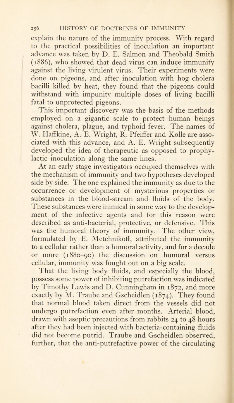 explain the nature of the immunity process. With regard to the practical possibilities of inoculation an important advance was taken by D. E. Salmon and Theobald Smith (1886), who showed that dead virus can induce immunity against the living virulent virus. Their experiments were done on pigeons, and after inoculation with hog cholera bacilli killed by heat, they found that the pigeons could withstand with impunity multiple doses of living bacilli fatal to unprotected pigeons. This important discovery was the basis of the methods employed on a gigantic scale to protect human beings against cholera, plague, and typhoid fever. The names of W. HafTkine, A. E. Wright, R. Pfeiffer and Kolle are asso¬ ciated with this advance, and A. E. Wright subsequently developed the idea of therapeutic as opposed to prophy¬ lactic inoculation along the same lines. At an early stage investigators occupied themselves with the mechanism of immunity and two hypotheses developed side by side. The one explained the immunity as due to the occurrence or development of mysterious properties or substances in the blood-stream and fluids of the body. These substances were inimical in some way to the develop¬ ment of the infective agents and for this reason were described as anti-bacterial, protective, or defensive. This was the humoral theory of immunity. The other view, formulated by E. Metchnikoff, attributed the immunity to a cellular rather than a humoral activity, and for a decade or more (1880-90) the discussion on humoral versus cellular, immunity was fought out on a big scale. That the living body fluids, and especially the blood, possess some power of inhibiting putrefaction was indicated by Timothy Lewis and D. Cunningham in 1872, and more exactly by M. Traube and Gscheidlen (1874). They found that normal blood taken direct from the vessels did not undergo putrefaction even after months. Arterial blood, drawn with aseptic precautions from rabbits 24 to 48 hours after they had been injected with bacteria-containing fluids did not become putrid. Traube and Gscheidlen observed, further, that the anti-putrefactive power of the circulating
