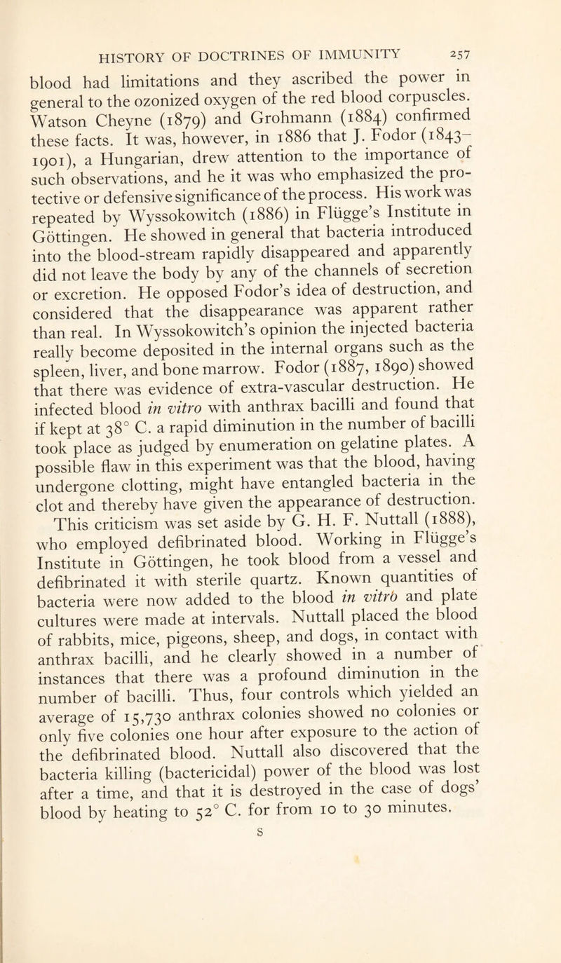 blood had limitations and they ascribed the power m general to the ozonized oxygen of the red blood corpuscles. Watson Cheyne (1879) and Grohmann (1884) confirmed these facts. It was, however, in 1886 that J. Fodor (1843- 1901), a Hungarian, drew attention to the importance of such observations, and he it was who emphasized the pro¬ tective or defensive significance of the process. His work was repeated by Wyssokowitch (1886) in Fliigge’s Institute in Gottingen/ He showed in general that bacteria introduced into the blood-stream rapidly disappeared and apparently did not leave the body by any of the channels of secretion or excretion. He opposed Fodor s idea of destruction, and considered that the disappearance was apparent rather than real. In Wyssokowitch s opinion the injected bacteria really become deposited in the internal organs such as the spleen, liver, and bone marrow. Fodor (1887, 1890) showed that there was evidence of extra-vascular destruction. He infected blood in vitro with anthrax bacilli and found that if kept at 38° C. a rapid diminution in the number of bacilli took place as judged by enumeration on gelatine plates. A possible flaw in this experiment was that the blood, having undergone clotting, might have entangled bacteria in the clot and thereby have given the appearance of destruction. This criticism was set aside by G. H. F. Nuttall (1888), who employed defibrinated blood. Working in Fliigge s Institute in Gottingen, he took blood from a vessel and defibrinated it with sterile quartz. Known quantities of bacteria were now added to the blood in vitro and plate cultures were made at intervals. Nuttall placed the blood of rabbits, mice, pigeons, sheep, and dogs, in contact with anthrax bacilli, and he clearly showed in a number of instances that there was a profound diminution in the number of bacilli. Thus, four controls which yielded an average of 15,730 anthrax colonies showed no colonies or only five colonies one hour after exposure to the action of the defibrinated blood. Nuttall also discovered that the bacteria killing (bactericidal) power of the blood was lost after a time, and that it is destroyed in the case of dogs blood by heating to 520 C. for from 10 to 30 minutes, s