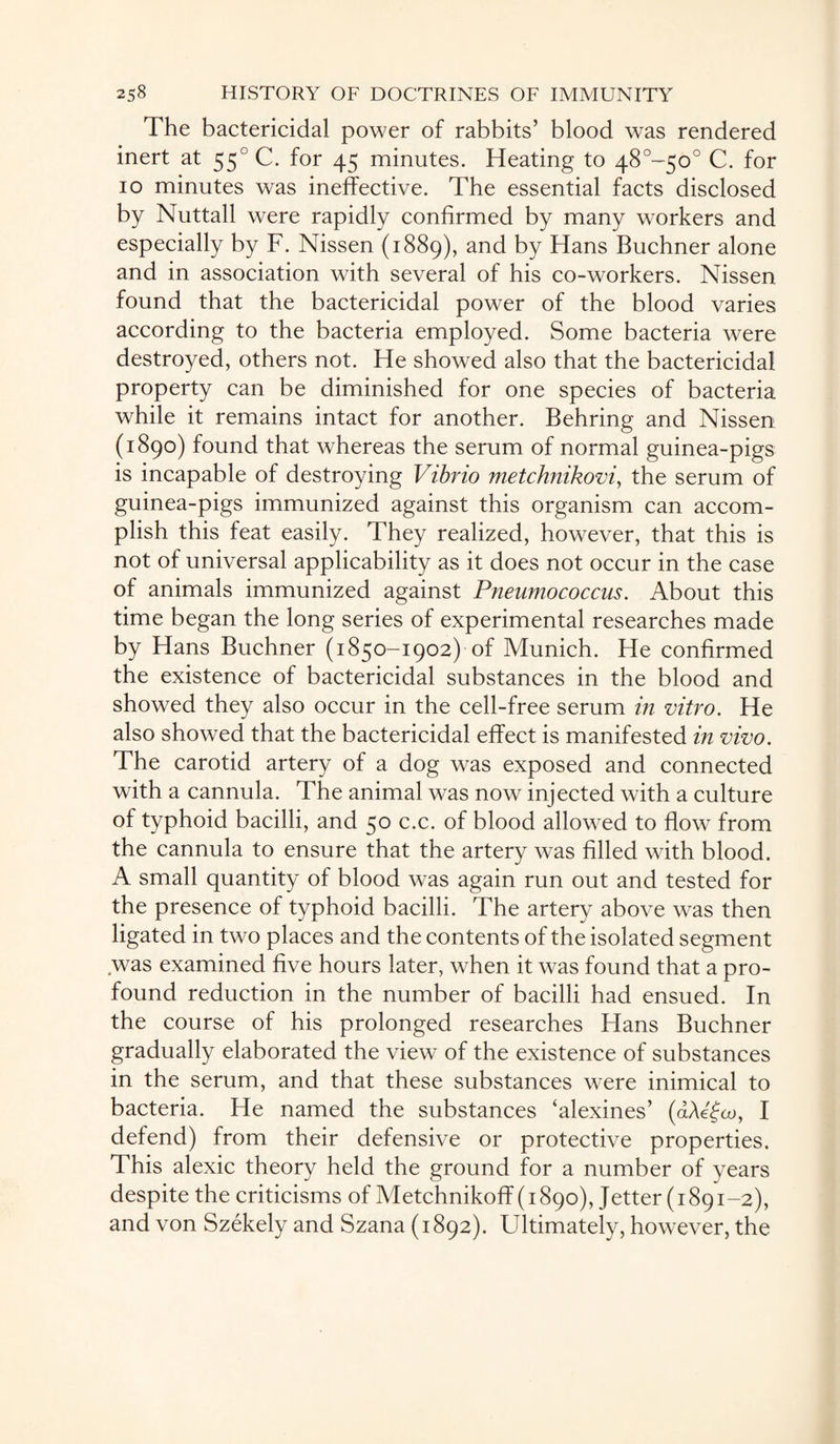 The bactericidal power of rabbits’ blood was rendered inert at 550 C. for 45 minutes. Heating to 48°~5o° C. for 10 minutes was ineffective. The essential facts disclosed by Nuttall were rapidly confirmed by many workers and especially by F. Nissen (1889), and by Hans Buchner alone and in association with several of his co-workers. Nissen found that the bactericidal power of the blood varies according to the bacteria employed. Some bacteria were destroyed, others not. He showed also that the bactericidal property can be diminished for one species of bacteria while it remains intact for another. Behring and Nissen (1890) found that whereas the serum of normal guinea-pigs is incapable of destroying Vibrio metchnikovi, the serum of guinea-pigs immunized against this organism can accom¬ plish this feat easily. They realized, however, that this is not of universal applicability as it does not occur in the case of animals immunized against Pneumococcus. About this time began the long series of experimental researches made by Hans Buchner (1850-1902) of Munich. He confirmed the existence of bactericidal substances in the blood and showed they also occur in the cell-free serum in vitro. He also showed that the bactericidal effect is manifested in vivo. The carotid artery of a dog was exposed and connected with a cannula. The animal was now injected with a culture of typhoid bacilli, and 50 c.c. of blood allowed to flow from the cannula to ensure that the artery was filled with blood. A small quantity of blood was again run out and tested for the presence of typhoid bacilli. The artery above was then ligated in two places and the contents of the isolated segment was examined five hours later, when it was found that a pro¬ found reduction in the number of bacilli had ensued. In the course of his prolonged researches Hans Buchner gradually elaborated the view of the existence of substances in the serum, and that these substances were inimical to bacteria. He named the substances ‘alexines’ I defend) from their defensive or protective properties. This alexic theory held the ground for a number of years despite the criticisms of Metchnikoff (1890), Jetter (1891-2), and von Szekely and Szana (1892). Ultimately, however, the