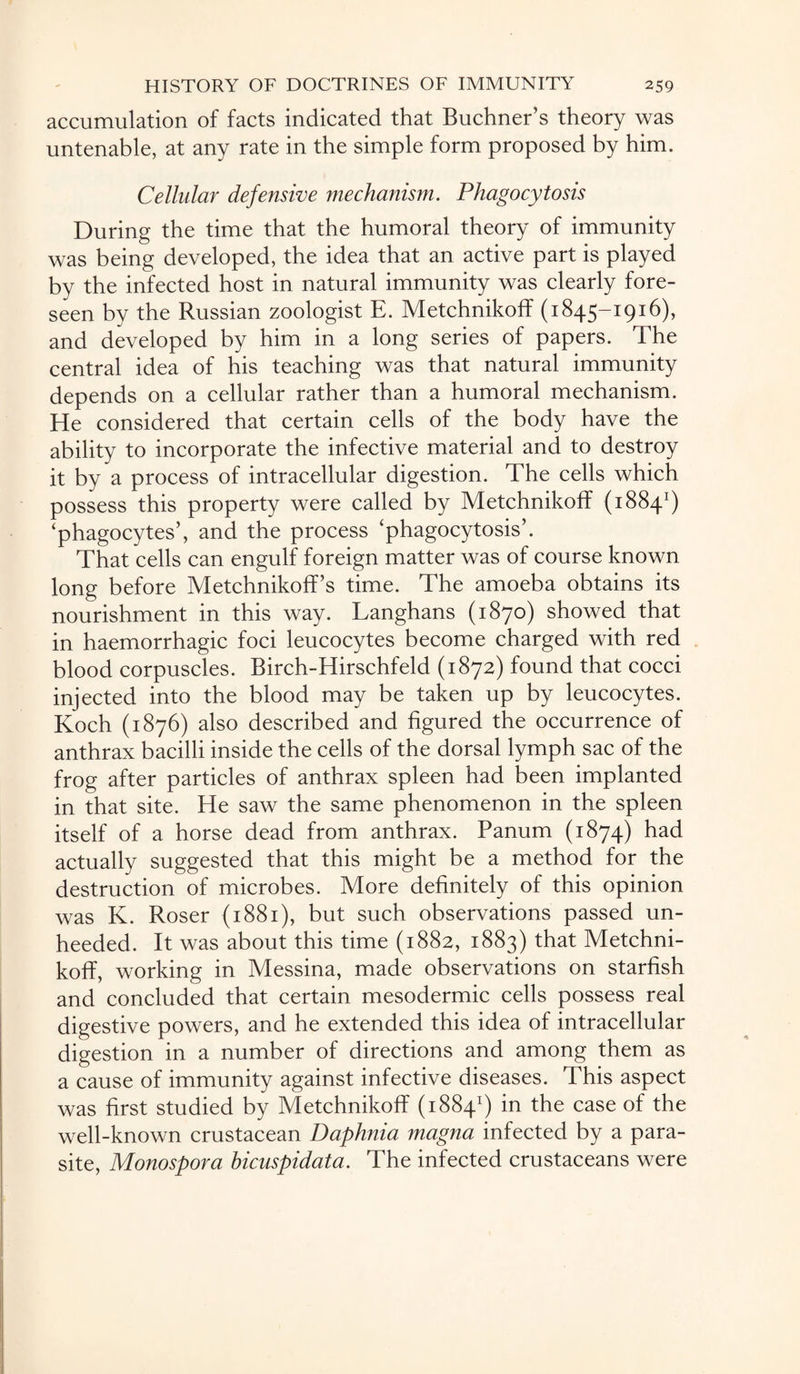 accumulation of facts indicated that Buchner’s theory was untenable, at any rate in the simple form proposed by him. Cellular defensive mechanism. Phagocytosis During the time that the humoral theory of immunity was being developed, the idea that an active part is played by the infected host in natural immunity was clearly fore¬ seen by the Russian zoologist E. Metchnikoff (1845-1916), and developed by him in a long series of papers. The central idea of his teaching was that natural immunity depends on a cellular rather than a humoral mechanism. He considered that certain cells of the body have the ability to incorporate the infective material and to destroy it by a process of intracellular digestion. The cells which possess this property were called by Metchnikoff (18841) ‘phagocytes’, and the process ‘phagocytosis’. That cells can engulf foreign matter was of course known long before Metchnikoff’s time. The amoeba obtains its nourishment in this way. Langhans (1870) showed that in haemorrhagic foci leucocytes become charged with red blood corpuscles. Birch-Hirschfeld (1872) found that cocci injected into the blood may be taken up by leucocytes. Koch (1876) also described and figured the occurrence of anthrax bacilli inside the cells of the dorsal lymph sac of the frog after particles of anthrax spleen had been implanted in that site. He saw the same phenomenon in the spleen itself of a horse dead from anthrax. Panum (1874) had actually suggested that this might be a method for the destruction of microbes. More definitely of this opinion was K. Roser (1881), but such observations passed un¬ heeded. It was about this time (1882, 1883) that Metchni- koff, working in Messina, made observations on starfish and concluded that certain mesodermic cells possess real digestive powers, and he extended this idea of intracellular digestion in a number of directions and among them as a cause of immunity against infective diseases. This aspect was first studied by Metchnikoff (18841) in the case of the well-known crustacean Daphnia magna infected by a para¬ site, Monospora hicuspidata. The infected crustaceans were