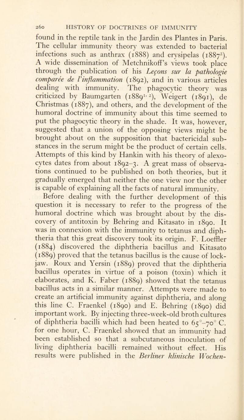 found in the reptile tank in the Jardin des Plantes in Paris. The cellular immunity theory was extended to bacterial infections such as anthrax (1888) and erysipelas (18872). A wide dissemination of Metchnikoff’s views took place through the publication of his Lefons sur la pathologie comparee de Vinflammation (1892), and in various articles dealing with immunity. The phagocytic theory was criticized by Baumgarten (18891’2), Weigert (1891), de Christmas (1887), and others, and the development of the humoral doctrine of immunity about this time seemed to put the phagocytic theory in the shade. It was, however, suggested that a union of the opposing views might be brought about on the supposition that bactericidal sub¬ stances in the serum might be the product of certain cells. Attempts of this kind by Hankin with his theory of alexo- cytes dates from about 1892-3. A great mass of observa¬ tions continued to be published on both theories, but it gradually emerged that neither the one view nor the other is capable of explaining all the facts of natural immunity. Before dealing with the further development of this question it is necessary to refer to the progress of the humoral doctrine which was brought about by the dis¬ covery of antitoxin by Behring and Kitasato in 1890. It was in connexion with the immunity to tetanus and diph¬ theria that this great discovery took its origin. F. Loeffler (1884) discovered the diphtheria bacillus and Kitasato (1889) proved that the tetanus bacillus is the cause of lock¬ jaw. Roux and Yersin (1889) proved that the diphtheria bacillus operates in virtue of a poison (toxin) which it elaborates, and K. Faber (1889) showed that the tetanus bacillus acts in a similar manner. Attempts were made to create an artificial immunity against diphtheria, and along this line C. Fraenkel (1890) and E. Behring (1890) did important work. By injecting three-week-old broth cultures of diphtheria bacilli which had been heated to 6^°-yo° C. for one hour, C. Fraenkel showed that an immunity had been established so that a subcutaneous inoculation of living diphtheria bacilli remained without effect. His results were published in the Berliner klinische Wochen-