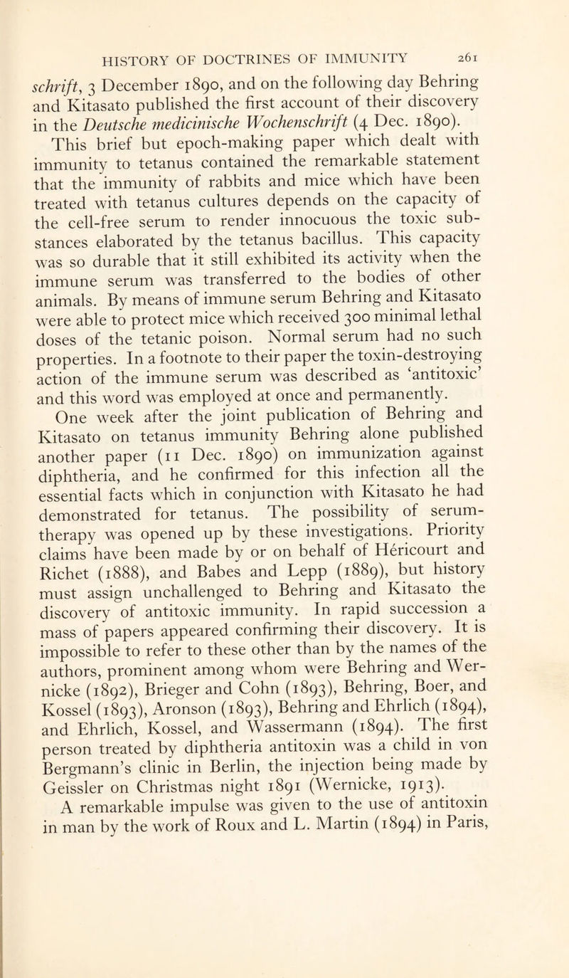 schrift, 3 December 1890, and on the following day Behring and Kitasato published the first account of their discovery in the Deutsche medicinische Wochenschrift (4 Dec. 1890). This brief but epoch-making paper which dealt with immunity to tetanus contained the remarkable statement that the immunity of rabbits and mice which have been treated with tetanus cultures depends on the capacity of the cell-free serum to render innocuous the toxic sub¬ stances elaborated by the tetanus bacillus. This capacity was so durable that it still exhibited its activity when the immune serum was transferred to the bodies of other animals. By means of immune serum Behring and Kitasato were able to protect mice which received 300 minimal lethal doses of the tetanic poison. Normal serum had no such properties. In a footnote to their paper the toxin-destroying action of the immune serum was described as ‘antitoxic and this word was employed at once and permanently. One week after the joint publication of Behring and Kitasato on tetanus immunity Behring alone published another paper (11 Dec. 1890) on immunization against diphtheria, and he confirmed for this infection all the essential facts which in conjunction with Kitasato he had demonstrated for tetanus. The possibility of serum- therapy was opened up by these investigations. Priority claims have been made by or on behalf of Hericourt and Richet (1888), and Babes and Lepp (1889), but history must assign unchallenged to Behring and Kitasato the discovery of antitoxic immunity. In rapid succession a mass of papers appeared confirming their discovery. It is impossible to refer to these other than by the names of the authors, prominent among whom were Behring and Wer¬ nicke (1892), Brieger and Cohn (1893), Behring, Boer, and Kossel (1893), Aronson (1893), Behring and Ehrlich (1894), and Ehrlich, Kossel, and Wassermann (1894). The first person treated by diphtheria antitoxin was a child in von Bergmann’s clinic in Berlin, the injection being made by Geissler on Christmas night 1891 (Wernicke, 1913). A remarkable impulse was given to the use of antitoxin in man by the work of Roux and L. Martin (1894) in Paris,