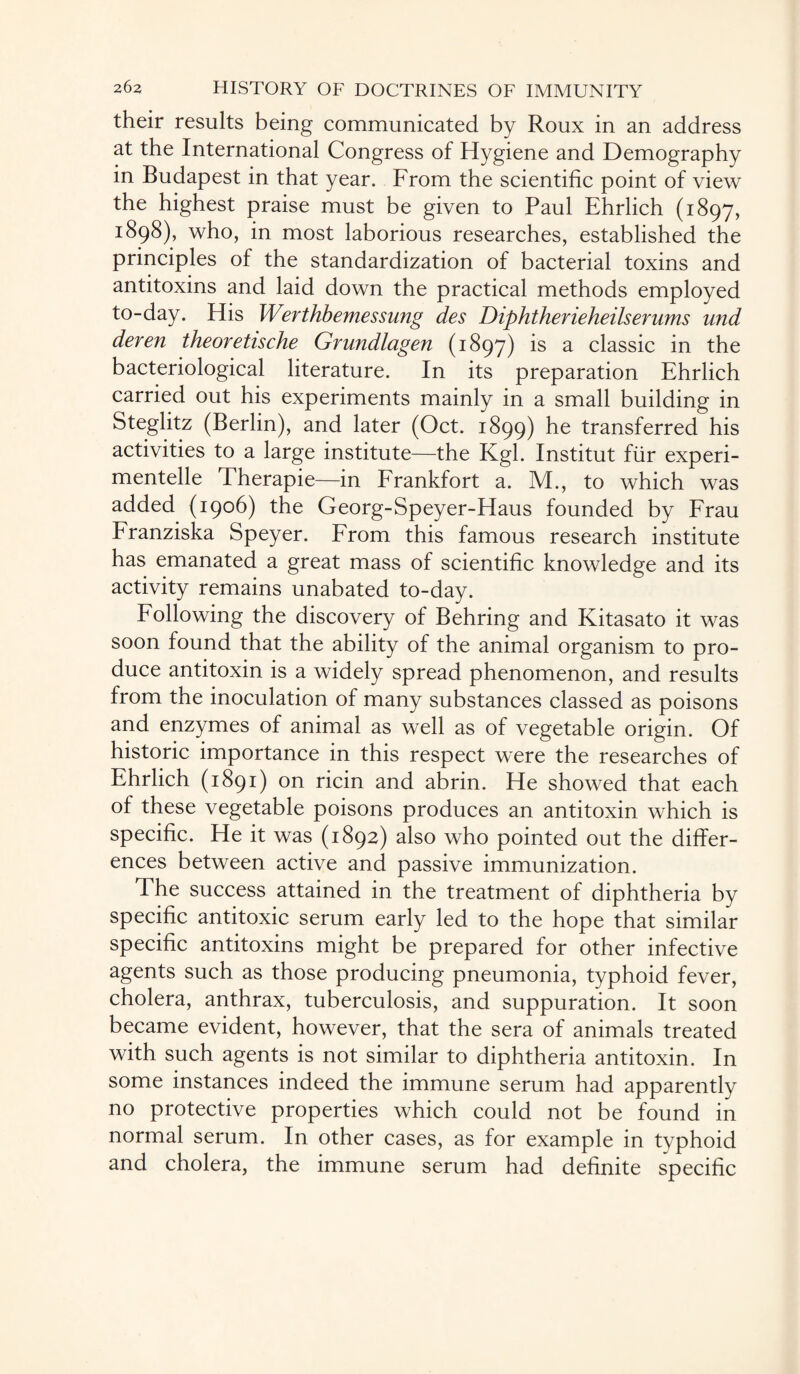 their results being communicated by Roux in an address at the International Congress of Hygiene and Demography in Budapest in that year. From the scientific point of view the highest praise must be given to Paul Ehrlich (1897, 1898), who, in most laborious researches, established the principles of the standardization of bacterial toxins and antitoxins and laid down the practical methods employed to-day. His Werthbemessung des Diphtherieheilserums und deren theoretische Grundlagen (1897) is a classic in the bacteriological literature. In its preparation Ehrlich carried out his experiments mainly in a small building in Steglitz (Berlin), and later (Oct. 1899) he transferred his activities to a large institute—the Kgl. Institut fiir experi- mentelle Therapie—in Frankfort a. M., to which was added (1906) the Georg-Speyer-Haus founded by Frau Franziska Speyer. From this famous research institute has emanated a great mass of scientific knowledge and its activity remains unabated to-day. Following the discovery of Behring and Kitasato it was soon found that the ability of the animal organism to pro¬ duce antitoxin is a widely spread phenomenon, and results from the inoculation of many substances classed as poisons and enzymes of animal as well as of vegetable origin. Of historic importance in this respect were the researches of Ehrlich (1891) on ricin and abrin. He showed that each of these vegetable poisons produces an antitoxin which is specific. He it was (1892) also who pointed out the differ¬ ences between active and passive immunization. The success attained in the treatment of diphtheria by specific antitoxic serum early led to the hope that similar specific antitoxins might be prepared for other infective agents such as those producing pneumonia, typhoid fever, cholera, anthrax, tuberculosis, and suppuration. It soon became evident, however, that the sera of animals treated with such agents is not similar to diphtheria antitoxin. In some instances indeed the immune serum had apparently no protective properties which could not be found in normal serum. In other cases, as for example in typhoid and cholera, the immune serum had definite specific