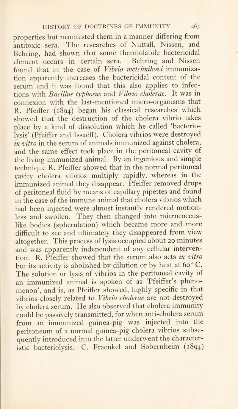 properties but manifested them in a manner differing from antitoxic sera. The researches of Nuttall, Nissen, and Behring, had shown that some thermolabile bactericidal element occurs in certain sera. Behring and Nissen found that in the case of Vibrio metchnikovi immuniza¬ tion apparently increases the bactericidal content of the serum and it was found that this also applies to infec¬ tions with Bacillus typhosus and Vibrio cholerae. It was in connexion with the last-mentioned micro-organisms that R. Pfeiffer (1894) began his classical researches which showed that the destruction of the cholera vibrio takes place by a kind of dissolution which he called ‘bacterio¬ lysis’ (Pfeiffer and Issaeff). Cholera vibrios were destroyed in vitro in the serum of animals immunized against cholera, and the same effect took place in the peritoneal cavity of the living immunized animal. By an ingenious and simple technique R. Pfeiffer showed that in the normal peritoneal cavity cholera vibrios multiply rapidly, whereas in the immunized animal they disappear. Pfeiffer removed drops of peritoneal fluid by means of capillary pipettes and found in the case of the immune animal that cholera vibrios which had been injected were almost instantly rendered motion¬ less and swollen. They then changed into micrococcus¬ like bodies (spherulation) which became more and more difficult to see and ultimately they disappeared from view altogether. This process of lysis occupied about 20 minutes and was apparently independent of any cellular interven¬ tion. R. Pfeiffer showed that the serum also acts in vitro but its activity is abolished by dilution or by heat at 6o° C. The solution or lysis of vibrios in the peritoneal cavity of an immunized animal is spoken of as ‘Pfeiffer’s pheno¬ menon’, and is, as Pfeiffer showed, highly specific in that vibrios closely related to Vibrio cholerae are not destroyed by cholera serum. He also observed that cholera immunity could be passively transmitted, for when anti-cholera serum from an immunized guinea-pig was injected into the peritoneum of a normal guinea-pig cholera vibrios subse¬ quently introduced into the latter underwent the character¬ istic bacteriolysis. C. Fraenkel and Sobernheim (1894)