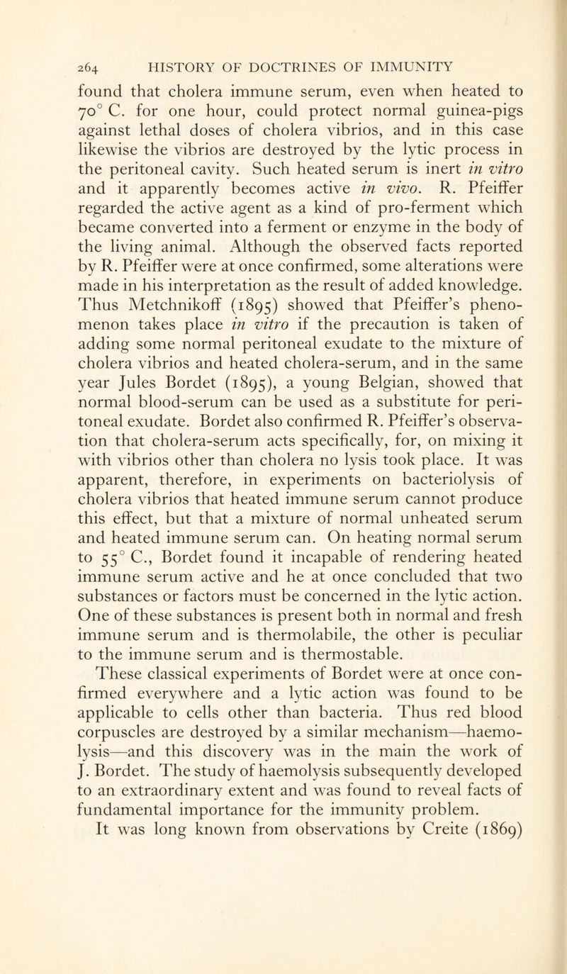 found that cholera immune serum, even when heated to 70° C. for one hour, could protect normal guinea-pigs against lethal doses of cholera vibrios, and in this case likewise the vibrios are destroyed by the lytic process in the peritoneal cavity. Such heated serum is inert in vitro and it apparently becomes active in vivo. R. Pfeiffer regarded the active agent as a kind of pro-ferment which became converted into a ferment or enzyme in the body of the living animal. Although the observed facts reported by R. Pfeiffer were at once confirmed, some alterations were made in his interpretation as the result of added knowledge. Thus Metchnikoff (1895) showed that Pfeiffer’s pheno¬ menon takes place in vitro if the precaution is taken of adding some normal peritoneal exudate to the mixture of cholera vibrios and heated cholera-serum, and in the same year Jules Bordet (1895), a young Belgian, showed that normal blood-serum can be used as a substitute for peri¬ toneal exudate. Bordet also confirmed R. Pfeiffer’s observa¬ tion that cholera-serum acts specifically, for, on mixing it with vibrios other than cholera no lysis took place. It was apparent, therefore, in experiments on bacteriolysis of cholera vibrios that heated immune serum cannot produce this effect, but that a mixture of normal unheated serum and heated immune serum can. On heating normal serum to 55° C., Bordet found it incapable of rendering heated immune serum active and he at once concluded that two substances or factors must be concerned in the lytic action. One of these substances is present both in normal and fresh immune serum and is thermolabile, the other is peculiar to the immune serum and is thermostable. These classical experiments of Bordet were at once con¬ firmed everywhere and a lytic action was found to be applicable to cells other than bacteria. Thus red blood corpuscles are destroyed by a similar mechanism—haemo¬ lysis—and this discovery was in the main the work of J. Bordet. The study of haemolysis subsequently developed to an extraordinary extent and was found to reveal facts of fundamental importance for the immunity problem. It was long known from observations by Creite (1869)
