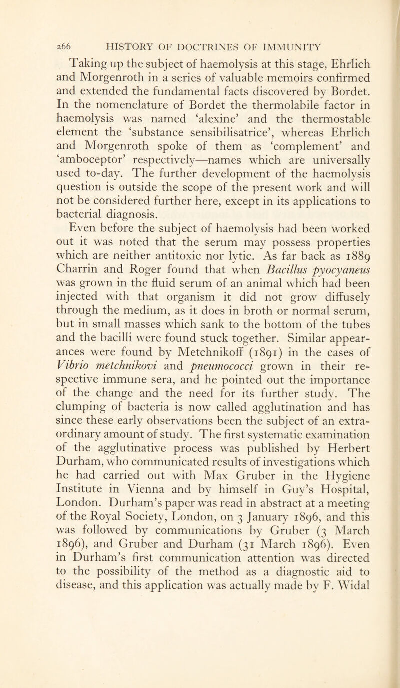 Taking up the subject of haemolysis at this stage, Ehrlich and Morgenroth in a series of valuable memoirs confirmed and extended the fundamental facts discovered by Bordet. In the nomenclature of Bordet the thermolabile factor in haemolysis was named ‘alexine’ and the thermostable element the ‘substance sensibilisatrice’, whereas Ehrlich and Morgenroth spoke of them as ‘complement’ and ‘amboceptor’ respectively—names which are universally used to-day. The further development of the haemolysis question is outside the scope of the present work and will not be considered further here, except in its applications to bacterial diagnosis. Even before the subject of haemolysis had been worked out it was noted that the serum may possess properties which are neither antitoxic nor lytic. As far back as 1889 Charrin and Roger found that when Bacillus pyocyaneus was grown in the fluid serum of an animal which had been injected with that organism it did not grow diffusely through the medium, as it does in broth or normal serum, but in small masses which sank to the bottom of the tubes and the bacilli were found stuck together. Similar appear¬ ances were found by Metchnikoff (1891) in the cases of Vibrio metchmkovi and pneumococci grown in their re¬ spective immune sera, and he pointed out the importance of the change and the need for its further study. The clumping of bacteria is now called agglutination and has since these early observations been the subject of an extra¬ ordinary amount of study. The first systematic examination of the agglutinative process was published by Herbert Durham, who communicated results of investigations which he had carried out with Max Gruber in the Hygiene Institute in Vienna and by himself in Guy’s Hospital, London. Durham’s paper was read in abstract at a meeting of the Royal Society, London, on 3 January 1896, and this was followed by communications by Gruber (3 March 1896), and Gruber and Durham (31 March 1896). Even in Durham’s first communication attention was directed to the possibility of the method as a diagnostic aid to disease, and this application was actually made by F. Widal