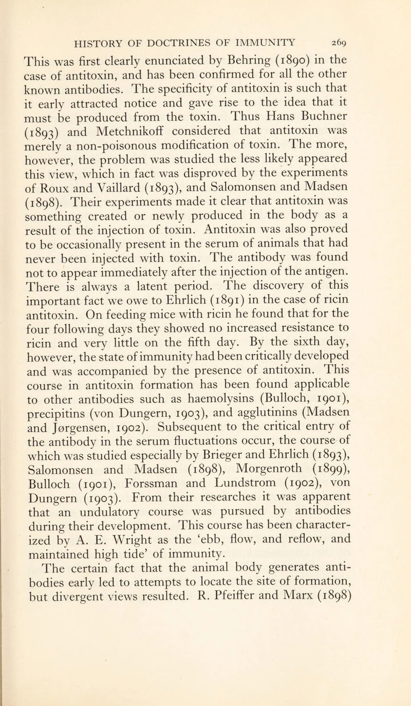 This was first clearly enunciated by Behring (1890) in the case of antitoxin, and has been confirmed for all the other known antibodies. The specificity of antitoxin is such that it early attracted notice and gave rise to the idea that it must be produced from the toxin. Thus Hans Buchner (1893) and Metchnikoff considered that antitoxin was merely a non-poisonous modification of toxin. The more, however, the problem was studied the less likely appeared this view, which in fact was disproved by the experiments of Roux and Vaillard (1893), and Salomonsen and Madsen (1898). Their experiments made it clear that antitoxin was something created or newly produced in the body as a result of the injection of toxin. Antitoxin was also proved to be occasionally present in the serum of animals that had never been injected with toxin. The antibody was found not to appear immediately after the injection of the antigen. There is always a latent period. The discovery of this important fact we owe to Ehrlich (1891) in the case of ricin antitoxin. On feeding mice with ricin he found that for the four following days they showed no increased resistance to ricin and very little on the fifth day. By the sixth day, however, the state of immunity had been critically developed and was accompanied by the presence of antitoxin. This course in antitoxin formation has been found applicable to other antibodies such as haemolysins (Bulloch, 1901), precipitins (von Dungern, 1903), and agglutinins (Madsen and Jorgensen, 1902). Subsequent to the critical entry of the antibody in the serum fluctuations occur, the course of which was studied especially by Brieger and Ehrlich (1893), Salomonsen and Madsen (1898), Morgenroth (1899), Bulloch (1901), Forssman and Lundstrom (1902), von Dungern (1903). From their researches it was apparent that an undulatory course was pursued by antibodies during their development. This course has been character¬ ized by A. E. Wright as the ‘ebb, flow, and reflow, and maintained high tide’ of immunity. The certain fact that the animal body generates anti¬ bodies early led to attempts to locate the site of formation, but divergent views resulted. R. Pfeiffer and Marx (1898)