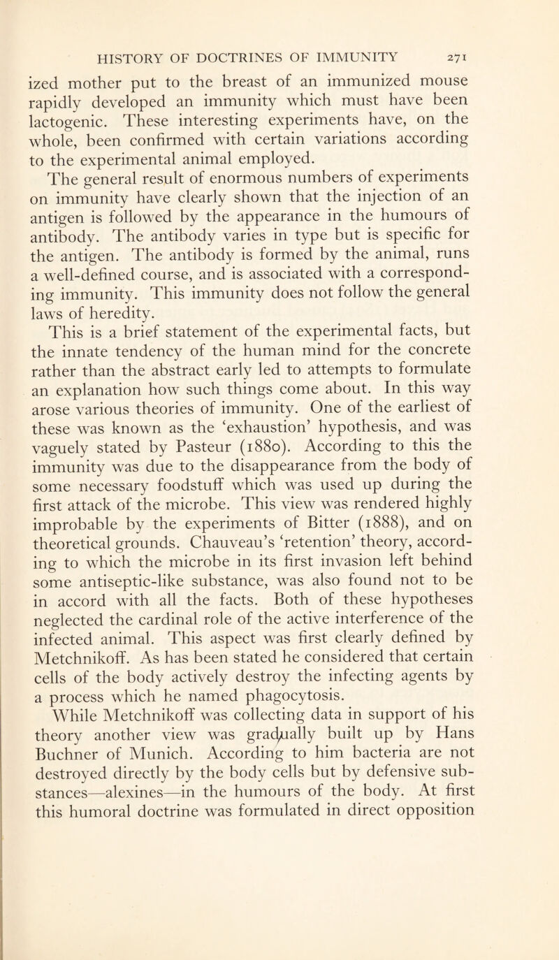 ized mother put to the breast of an immunized mouse rapidly developed an immunity which must have been lactogenic. These interesting experiments have, on the whole, been confirmed with certain variations according to the experimental animal employed. The general result of enormous numbers of experiments on immunity have clearly shown that the injection of an antigen is followed by the appearance in the humours of antibody. The antibody varies in type but is specific for the antigen. The antibody is formed by the animal, runs a well-defined course, and is associated with a correspond¬ ing immunity. This immunity does not follow the general laws of heredity. This is a brief statement of the experimental facts, but the innate tendency of the human mind for the concrete rather than the abstract early led to attempts to formulate an explanation how such things come about. In this way arose various theories of immunity. One of the earliest of these was known as the ‘exhaustion’ hypothesis, and was vaguely stated by Pasteur (1880). According to this the immunity was due to the disappearance from the body of some necessary foodstuff which was used up during the first attack of the microbe. This view was rendered highly improbable by the experiments of Bitter (1888), and on theoretical grounds. Chauveau’s ‘retention’ theory, accord¬ ing to which the microbe in its first invasion left behind some antiseptic-like substance, was also found not to be in accord with all the facts. Both of these hypotheses neglected the cardinal role of the active interference of the infected animal. This aspect was first clearly defined by Metchnikoff. As has been stated he considered that certain cells of the body actively destroy the infecting agents by a process which he named phagocytosis. While Metchnikoff was collecting data in support of his theory another view was gradually built up by Hans Buchner of Munich. According to him bacteria are not destroyed directly by the body cells but by defensive sub¬ stances—alexines—in the humours of the body. At first this humoral doctrine was formulated in direct opposition