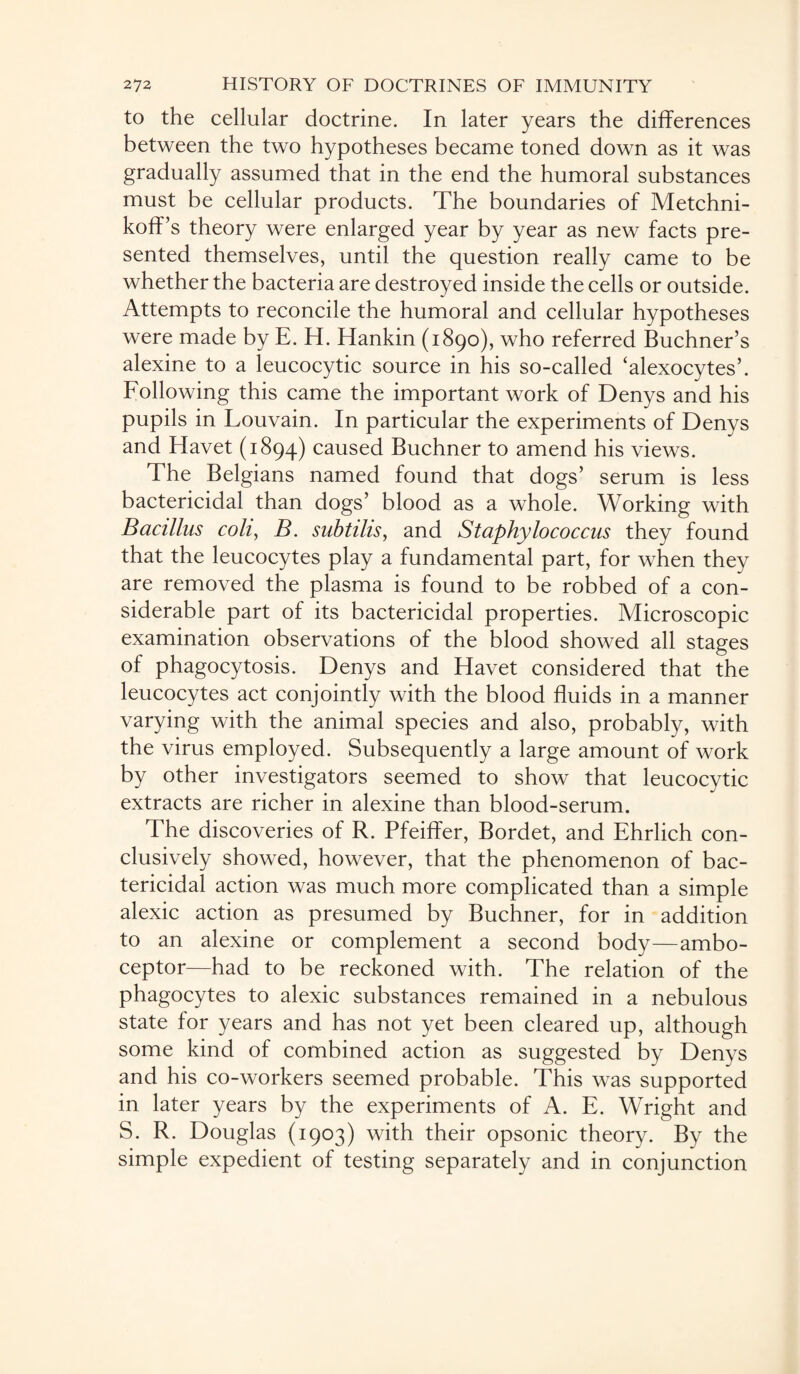 to the cellular doctrine. In later years the differences between the two hypotheses became toned down as it was gradually assumed that in the end the humoral substances must be cellular products. The boundaries of Metchni- koff’s theory were enlarged year by year as new facts pre¬ sented themselves, until the question really came to be whether the bacteria are destroyed inside the cells or outside. Attempts to reconcile the humoral and cellular hypotheses were made by E. H. Hankin (1890), who referred Buchner’s alexine to a leucocytic source in his so-called ‘alexocytes’. Following this came the important work of Denys and his pupils in Louvain. In particular the experiments of Denys and Havet (1894) caused Buchner to amend his views. The Belgians named found that dogs’ serum is less bactericidal than dogs’ blood as a whole. Working with Bacillus coli, B. subtilis, and Staphylococcus they found that the leucocytes play a fundamental part, for when they are removed the plasma is found to be robbed of a con¬ siderable part of its bactericidal properties. Microscopic examination observations of the blood showed all stages of phagocytosis. Denys and Havet considered that the leucocytes act conjointly with the blood fluids in a manner varying with the animal species and also, probably, with the virus employed. Subsequently a large amount of work by other investigators seemed to show that leucocytic extracts are richer in alexine than blood-serum. The discoveries of R. Pfeiffer, Bordet, and Ehrlich con¬ clusively showed, however, that the phenomenon of bac¬ tericidal action was much more complicated than a simple alexic action as presumed by Buchner, for in addition to an alexine or complement a second body—ambo¬ ceptor—had to be reckoned with. The relation of the phagocytes to alexic substances remained in a nebulous state for years and has not yet been cleared up, although some kind of combined action as suggested by Denys and his co-workers seemed probable. This was supported in later years by the experiments of A. E. Wright and S. R. Douglas (1903) with their opsonic theory. By the simple expedient of testing separately and in conjunction