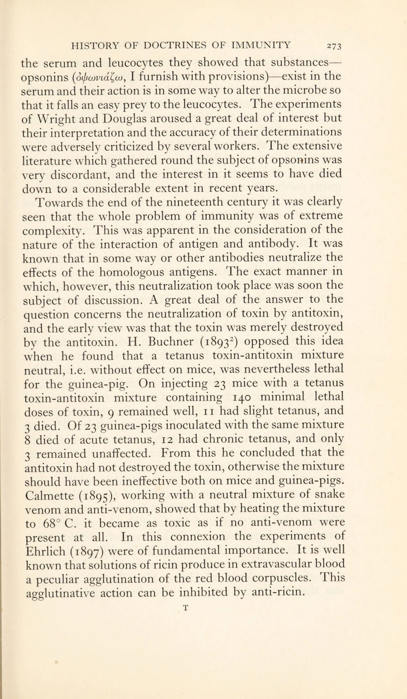 the serum and leucocytes they showed that substances— opsonins (o0<wtd£a>, I furnish with provisions)—exist in the serum and their action is in some way to alter the microbe so that it falls an easy prey to the leucocytes. The experiments of Wright and Douglas aroused a great deal of interest but their interpretation and the accuracy of their determinations were adversely criticized by several workers. The extensive literature which gathered round the subject of opsonins was very discordant, and the interest in it seems to have died down to a considerable extent in recent years. Towards the end of the nineteenth century it was clearly seen that the whole problem of immunity was of extreme complexity. This was apparent in the consideration of the nature of the interaction of antigen and antibody. It was known that in some way or other antibodies neutralize the effects of the homologous antigens. The exact manner in which, however, this neutralization took place was soon the subject of discussion. A great deal of the answer to the question concerns the neutralization of toxin by antitoxin, and the early view was that the toxin was merely destroyed by the antitoxin. H. Buchner (18932) opposed this idea when he found that a tetanus toxin-antitoxin mixture neutral, i.e. without effect on mice, was nevertheless lethal for the guinea-pig. On injecting 23 mice with a tetanus toxin-antitoxin mixture containing 140 minimal lethal doses of toxin, 9 remained well, n had slight tetanus, and 3 died. Of 23 guinea-pigs inoculated with the same mixture 8 died of acute tetanus, 12 had chronic tetanus, and only 3 remained unaffected. From this he concluded that the antitoxin had not destroyed the toxin, otherwise the mixture should have been ineffective both on mice and guinea-pigs. Calmette (1895), working with a neutral mixture of snake venom and anti-venom, showed that by heating the mixture to 68° C. it became as toxic as if no anti-venom were present at all. In this connexion the experiments of Ehrlich (1897) were of fundamental importance. It is well known that solutions of ricin produce in extravascular blood a peculiar agglutination of the red blood corpuscles. This agglutinative action can be inhibited by anti-ricin. T