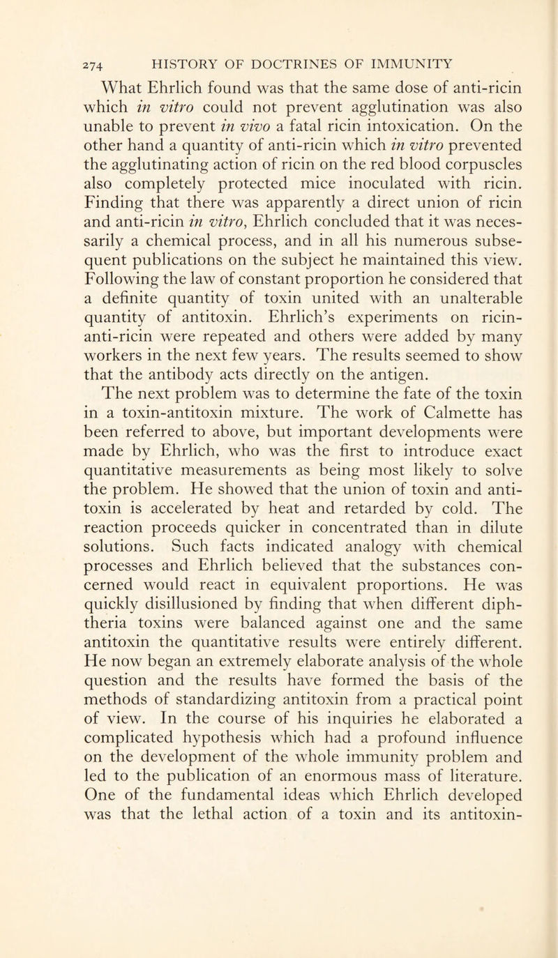 What Ehrlich found was that the same dose of anti-ricin which in vitro could not prevent agglutination was also unable to prevent in vivo a fatal ricin intoxication. On the other hand a quantity of anti-ricin which in vitro prevented the agglutinating action of ricin on the red blood corpuscles also completely protected mice inoculated with ricin. Finding that there was apparently a direct union of ricin and anti-ricin in vitro, Ehrlich concluded that it was neces¬ sarily a chemical process, and in all his numerous subse¬ quent publications on the subject he maintained this view. Following the law of constant proportion he considered that a definite quantity of toxin united with an unalterable quantity of antitoxin. Ehrlich’s experiments on ricin- anti-ricin were repeated and others were added by many workers in the next few years. The results seemed to show that the antibody acts directly on the antigen. The next problem was to determine the fate of the toxin in a toxin-antitoxin mixture. The work of Calmette has been referred to above, but important developments were made by Ehrlich, who was the first to introduce exact quantitative measurements as being most likely to solve the problem. He showed that the union of toxin and anti¬ toxin is accelerated by heat and retarded by cold. The reaction proceeds quicker in concentrated than in dilute solutions. Such facts indicated analogy with chemical processes and Ehrlich believed that the substances con¬ cerned would react in equivalent proportions. He was quickly disillusioned by finding that when different diph¬ theria toxins were balanced against one and the same antitoxin the quantitative results were entirely different. He now began an extremely elaborate analysis of the whole question and the results have formed the basis of the methods of standardizing antitoxin from a practical point of view. In the course of his inquiries he elaborated a complicated hypothesis which had a profound influence on the development of the whole immunity problem and led to the publication of an enormous mass of literature. One of the fundamental ideas which Ehrlich developed was that the lethal action of a toxin and its antitoxin-