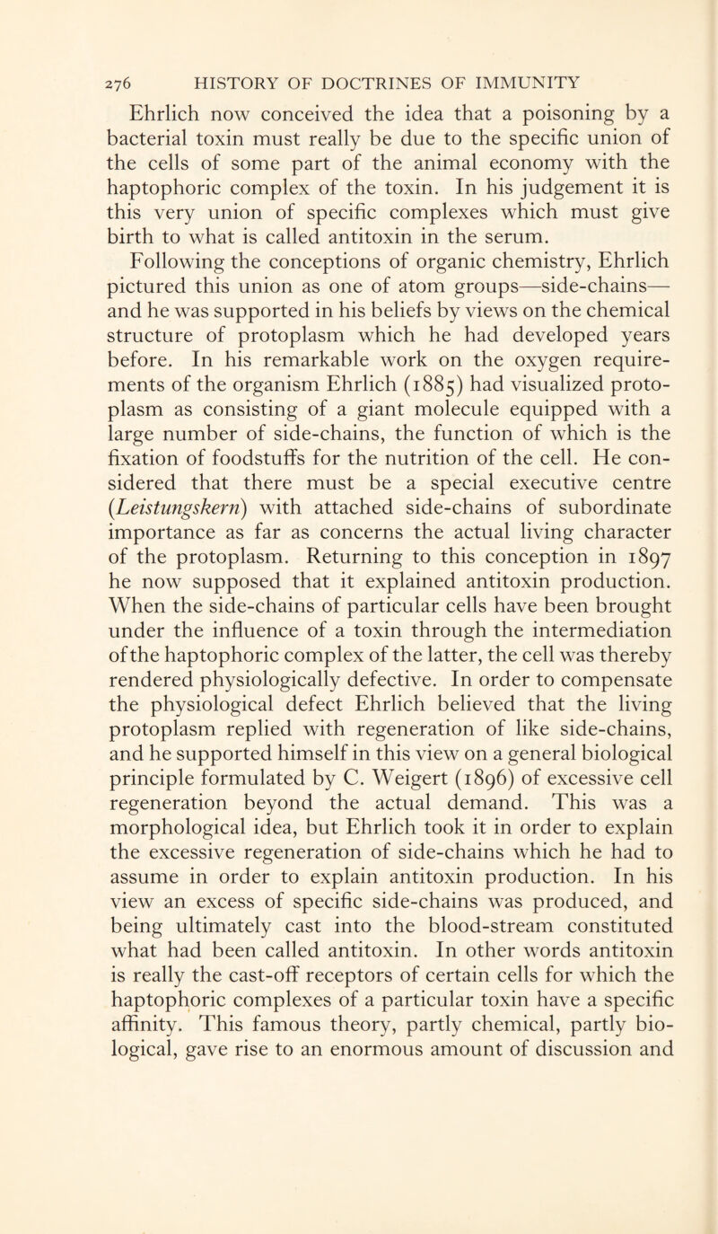 Ehrlich now conceived the idea that a poisoning by a bacterial toxin must really be due to the specific union of the cells of some part of the animal economy with the haptophoric complex of the toxin. In his judgement it is this very union of specific complexes which must give birth to what is called antitoxin in the serum. Following the conceptions of organic chemistry, Ehrlich pictured this union as one of atom groups—side-chains— and he was supported in his beliefs by views on the chemical structure of protoplasm which he had developed years before. In his remarkable work on the oxygen require¬ ments of the organism Ehrlich (1885) had visualized proto¬ plasm as consisting of a giant molecule equipped with a large number of side-chains, the function of which is the fixation of foodstuffs for the nutrition of the cell. He con¬ sidered that there must be a special executive centre (.Leistungskern) with attached side-chains of subordinate importance as far as concerns the actual living character of the protoplasm. Returning to this conception in 1897 he now supposed that it explained antitoxin production. When the side-chains of particular cells have been brought under the influence of a toxin through the intermediation of the haptophoric complex of the latter, the cell was thereby rendered physiologically defective. In order to compensate the physiological defect Ehrlich believed that the living protoplasm replied with regeneration of like side-chains, and he supported himself in this view on a general biological principle formulated by C. Weigert (1896) of excessive cell regeneration beyond the actual demand. This was a morphological idea, but Ehrlich took it in order to explain the excessive regeneration of side-chains which he had to assume in order to explain antitoxin production. In his view an excess of specific side-chains was produced, and being ultimately cast into the blood-stream constituted what had been called antitoxin. In other words antitoxin is really the cast-off receptors of certain cells for which the haptophoric complexes of a particular toxin have a specific affinity. This famous theory, partly chemical, partly bio¬ logical, gave rise to an enormous amount of discussion and