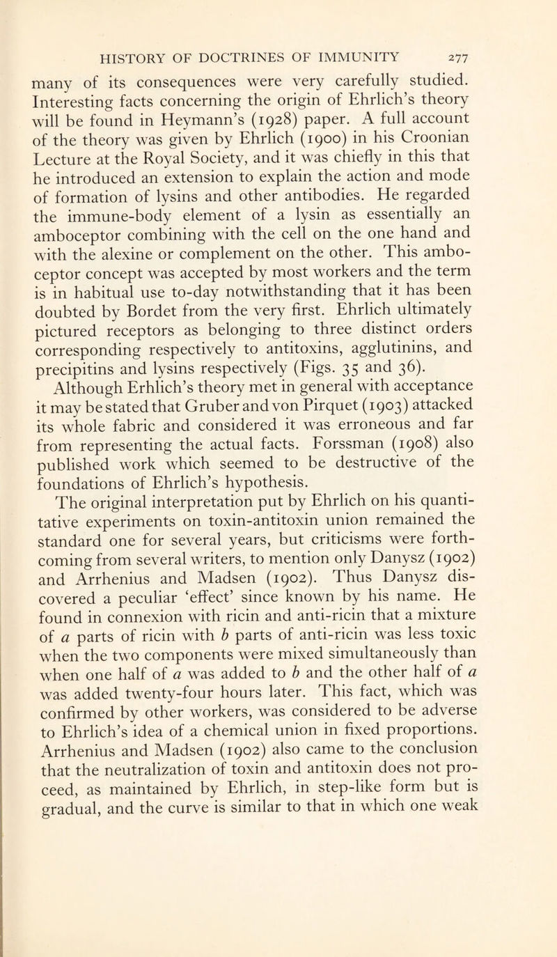 many of its consequences were very carefully studied. Interesting facts concerning the origin of Ehrlich’s theory will be found in Heymann’s (1928) paper. A full account of the theory was given by Ehrlich (1900) in his Croonian Lecture at the Royal Society, and it was chiefly in this that he introduced an extension to explain the action and mode of formation of lysins and other antibodies. He regarded the immune-body element of a lysin as essentially an amboceptor combining with the cell on the one hand and with the alexine or complement on the other. This ambo¬ ceptor concept was accepted by most workers and the term is in habitual use to-day notwithstanding that it has been doubted by Bordet from the very first. Ehrlich ultimately pictured receptors as belonging to three distinct orders corresponding respectively to antitoxins, agglutinins, and precipitins and lysins respectively (Figs. 35 and 36). Although Erhlich’s theory met in general with acceptance it may bestatedthat Gruber and von Pirquet (1903) attacked its whole fabric and considered it was erroneous and far from representing the actual facts. Forssman (1908) also published work which seemed to be destructive of the foundations of Ehrlich’s hypothesis. The original interpretation put by Ehrlich on his quanti¬ tative experiments on toxin-antitoxin union remained the standard one for several years, but criticisms were forth¬ coming from several writers, to mention only Danysz (1902) and Arrhenius and Madsen (1902). Thus Danysz dis¬ covered a peculiar ‘effect’ since known by his name. He found in connexion with ricin and anti-ricin that a mixture of a parts of ricin with b parts of anti-ricin was less toxic when the two components were mixed simultaneously than when one half of a was added to b and the other half of a was added twenty-four hours later. This fact, which was confirmed by other workers, was considered to be adverse to Ehrlich’s idea of a chemical union in fixed proportions. Arrhenius and Madsen (1902) also came to the conclusion that the neutralization of toxin and antitoxin does not pro¬ ceed, as maintained by Ehrlich, in step-like form but is gradual, and the curve is similar to that in which one weak