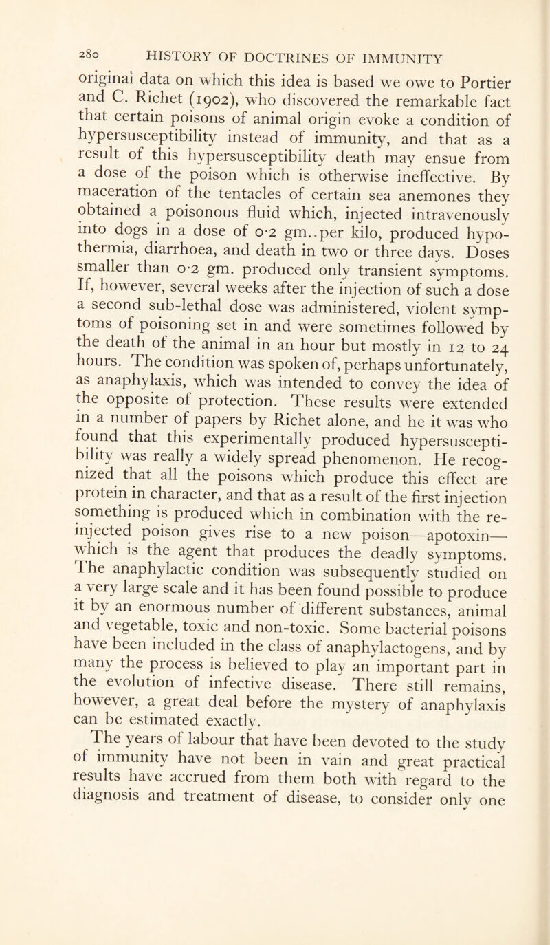 original data on which this idea is based we owe to Portier and C. Richet (1902), who discovered the remarkable fact that certain poisons of animal origin evoke a condition of hypersusceptibility instead of immunity, and that as a result of this hypersusceptibility death may ensue from a dose of the poison which is otherwise ineffective. By maceration of the tentacles of certain sea anemones they obtained a poisonous fluid which, injected intravenously into dogs in a dose of 0*2 grm.per kilo, produced hypo¬ thermia, diarrhoea, and death in two or three days. Doses smaller than 0-2 gm. produced only transient symptoms. If, however, several weeks after the injection of such a dose a second sub-lethal dose was administered, violent symp¬ toms of poisoning set in and were sometimes followed by the death of the animal in an hour but mostly in 12 to 24 hours. The condition was spoken of, perhaps unfortunately, as anaphylaxis, which was intended to convey the idea of the opposite of protection. These results were extended in a number of papers by Richet alone, and he it was who found that this experimentally produced hypersuscepti¬ bility was really a widely spread phenomenon. He recog¬ nized that all the poisons which produce this effect are protein in character, and that as a result of the first injection something is produced which in combination with the re¬ injected poison gives rise to a new poison—apotoxin— which is the agent that produces the deadly symptoms. The anaphylactic condition was subsequently studied on a very large scale and it has been found possible to produce it by an enormous number of different substances, animal and vegetable, toxic and non-toxic. Some bacterial poisons have been included in the class of anaphylactogens, and by many the process is believed to play an important part in the e\ olution of infective disease. There still remains, however, a great deal before the mystery of anaphylaxis can be estimated exactly. The years of labour that have been devoted to the study of immunity have not been in vain and great practical results have accrued from them both with regard to the diagnosis and treatment of disease, to consider only one