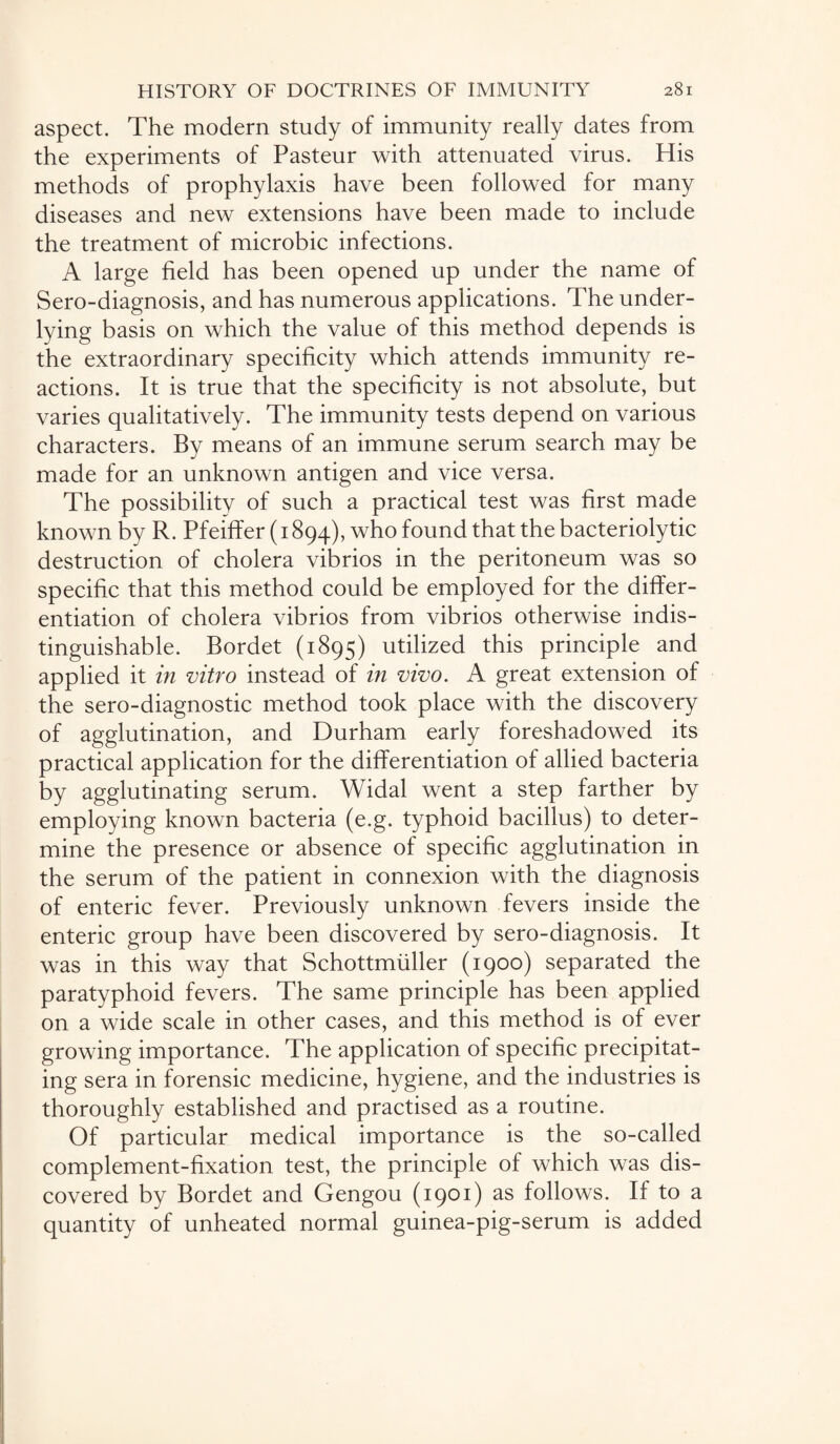 aspect. The modern study of immunity really dates from the experiments of Pasteur with attenuated virus. His methods of prophylaxis have been followed for many diseases and new extensions have been made to include the treatment of microbic infections. A large field has been opened up under the name of Sero-diagnosis, and has numerous applications. The under¬ lying basis on which the value of this method depends is the extraordinary specificity which attends immunity re¬ actions. It is true that the specificity is not absolute, but varies qualitatively. The immunity tests depend on various characters. By means of an immune serum search may be made for an unknown antigen and vice versa. The possibility of such a practical test was first made known by R. Pfeiffer (1894), who found that the bacteriolytic destruction of cholera vibrios in the peritoneum was so specific that this method could be employed for the differ¬ entiation of cholera vibrios from vibrios otherwise indis¬ tinguishable. Bordet (1895) utilized this principle and applied it in vitro instead of in vivo. A great extension of the sero-diagnostic method took place with the discovery of agglutination, and Durham early foreshadowed its practical application for the differentiation of allied bacteria by agglutinating serum. Widal went a step farther by employing known bacteria (e.g. typhoid bacillus) to deter¬ mine the presence or absence of specific agglutination in the serum of the patient in connexion with the diagnosis of enteric fever. Previously unknown fevers inside the enteric group have been discovered by sero-diagnosis. It was in this way that Schottmiiller (1900) separated the paratyphoid fevers. The same principle has been applied on a wide scale in other cases, and this method is of ever growing importance. The application of specific precipitat¬ ing sera in forensic medicine, hygiene, and the industries is thoroughly established and practised as a routine. Of particular medical importance is the so-called complement-fixation test, the principle of which was dis¬ covered by Bordet and Gengou (1901) as follows. If to a quantity of unheated normal guinea-pig-serum is added