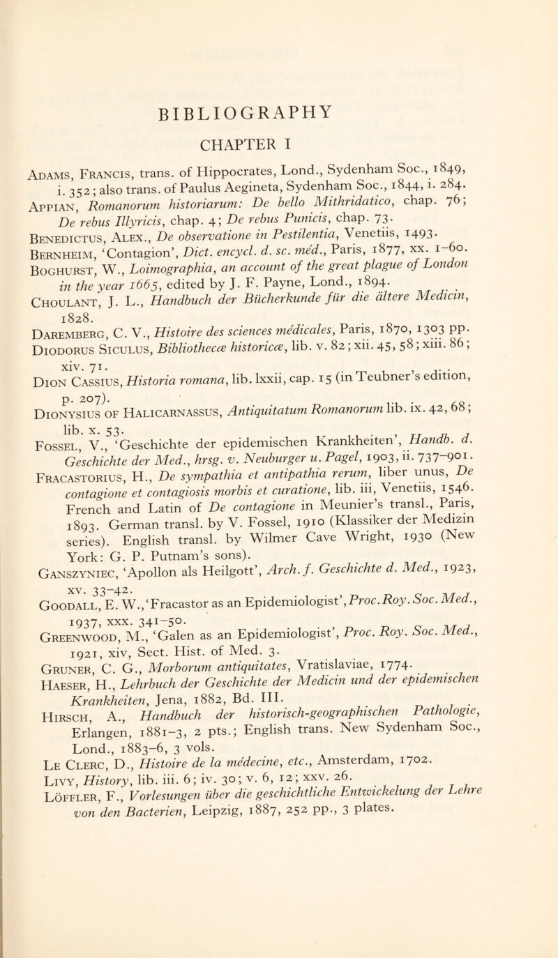 BIBLIOGRAPHY CHAPTER I Adams, Francis, trans. of Hippocrates, Lond., Sydenham Soc., 1849, i. 352; also trans. of Paulus Aegineta, Sydenham Soc., 1844, i. 284. Appian, Romanorum historiarum: De bello Mithridatico, chap. 76; De rebus Illyricis, chap. 4; De rebus Punicis, chap. 73* Benedictus, Alex., De observatione in Pestilentia, Venetiis, 1493* Bernheim, ‘Contagion’, Diet, encycl. d. sc. me'd., Pans, 1877, xx. 1-60. Boghurst, W., Loimographia, an account of the great plague of London in the year 1665, edited by J. F. Payne, Lond., 1894. Choulant, J. L., Handbuch der Bucherkunde fiir die dltere Median, 1:828. Daremberg, C. V., Histoire des sciences medicales, Paris, 1870, 1303 pp. Diodorus Siculus, Bibliothecce historic<z, lib. v. 82; xii. 45> 58;Xlii* 86 5 xiv. 71. . , . Dion Cassius, Historia romana, lib. lxxii, cap. 15 (m Teubner s edition, p. 207). . ,Q . Dionysius of Halicarnassus, Antiquitatum Romanorum lib. ix. 42, 05; lib. x. 53. 5 Fossel, V., ‘Geschichte der epidemischen Krankheiten , Handb. d. Geschichte der Med., hrsg. v. Neuburger u. Pagel, I9°3» ii- 737 901 • Fracastorius, H., De sympathia et antipathia rerum, liber unus, De contagione et contagiosis morbis et curatione, lib. iii, Venetiis, 1546- French and Latin of De contagione in Meunier’s transl., Paris, 1893. German transl. by V. Fossel, 1910 (Klassiker der Medizin series). English transl. by Wilmer Cave Wright, 1930 (New York: G. P. Putnam’s sons). Ganszyniec, ‘Apollon als Heilgott’, Arch.f. Geschichte d. Med., 1923, xv • 33 —4 2• Goodall, E. W.,‘Fracastor as an Epidemiologist’,Proc.Roy. Soc. Med., 1937, xxx. 341-50- D e n/r 7 Greenwood, M., ‘Galen as an Epidemiologist , Proc. Roy. Soc. Med., 1921, xiv, Sect. Hist, of Med. 3. Gruner C. G., Morborum antiquitates, Vratislaviae, 1774- Haeser/h., Lehrbuch der Geschichte der Medicin und der epidemischen Krankheiten, Jena, 1882, Bd. III. Hirsch, A., Handbuch der historisch-geogr aphis chen Pathologie, Erlangen, 1881-3, 2 pts.; English trans. New Sydenham Soc., Lond., 1883-6, 3 vols. Le Clerc, D., Histoire de la medecine, etc., Amsterdam, 1702. Livy, History, lib. iii. 6; iv. 30;. v. 6, 12; xxv. 26. Loffler, F., Vorlesungen uber die geschichtliche Entwickelung der Lehre von den Bacterien, Leipzig, 1887, 252 pp., 3 plates.