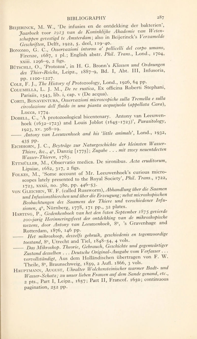 Beijerinck, M. W., ‘De infusies en de ontdekking der bakterien’, Jaarboek voor 1913 van de Koninklijke Akademie van Weten- schappen gevestigd te Amsterdam; also in Beijerinck’s Verzamelde Geschriften, Delft, 1922, 5* deel, 119—40- Bonomo, G. C., Osservazioni intorno a’ pellicelli del corpo umano, Firenze, 1687, 1 pk; English abstr. Phil. Trans., Lond., 1704, xxiii. 1296-9, 2 figs. Butschli O., ‘Protozoa’, in H. G. Bronn’s Klassen und Ordnungen des Thier-Reichs, Leipz., 1887-9, Bd. I, Abt. Ill, Infusoria, pp. 1100-1227. Cole, F. J., The History of Protozoology, Lond., 1926, 64 pp. Columella, L. J. M., De re rustica, Ex officina Roberti Stepham, Parisiis, 1543, lib. i, cap. v (De acqua). Corti, Bonaventura, Osservazioni microscopiche sulla Tremella e snlla circolazione dell fluido in ana pianta acquajuola (appellata Cara), Lucca, 1774. Dobell, C., ‘A protozoological bicentenary. Antony van Leeuwen¬ hoek (1632-1723) and Louis Joblot (1645-1723) , Parasitology, 1923, xv. 308-19. _ Antony van Leeuwenhoek and his ‘little animals', Lond., 1932, Eichho5rnPJ. C., Beytrage zur Naturgeschichte der kleinsten Wasser- Thiere, &c., 40, Danzig [1775]; Zugabe . . . nut zwey neuentdecten Wasser-Thieren, 1783. Ettmuller, M., Observatio medica. De sironibus. Acta eruditorum, Lipsiae, 1682, 317, 2 figs. Folkes, M., ‘Some account of Mr. Leeuwenhoek’s curious micro¬ scopes lately presented to the Royal Society’, Phil. Trans., 1722, 1723, xxxii, no. 380, pp. 446-53. VON Gleichen, W. F. (called Russworm), Abhandlung uber die Saamen und Infusionsthierchen und uber die Erzeugung; nebst microskopischen Beobachtungen des Saamens der Thiere und verschiedener Infu- sionen, 40, Nurnberg, 1778, 171 PP-, 32 plates. Harting, P., Gedenkenboek van het den Ssten September iSyy gevierde 200-jarig Herinneringsfeest der ontdekking van de mikroskopische wezens, door Antony van Leeuwenhoek, 8°, s Gravenhage and Rotterdam, 1876, 146 pp. _ Het mikroskoop, deszelfs gebruik, geschiedenis en tegenwoordige toestand, 8°, Utrecht and Tiel, 1848—54, 4 vols. _ Has Mikroskop. Theorie, Gebrauch, Geschichte und gegenw dr tiger Zustand desselben . . . Deutsche Original-Ausgabe vom Verfasser . vervollstdndigt, Aus dem Hollandischen ubertragen von F. W. Theile, 8°, Braunschweig, 1859, 2 Aufl. 1866, 3 vols. Hauptmann, August, Uhralter Wolckensteinischer warmer Badt- und Wasser-Schatz; zu unser lieben Frawen auf dem Sande genand, etc., 2 pts., Part I, Leipz., 1657; Part II, Francof. 1650; continuous pagination, 252 pp.