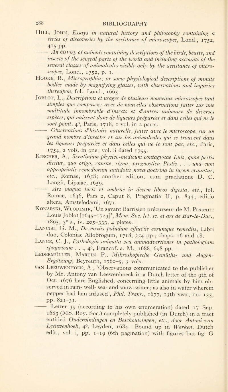 Hill, John, Essays in natural history and philosophy containing a series of discoveries by the assistance of microscopes, Lond., 1752, 4i5 PP- - An history of animals containing descriptions of the birds, beasts, and insects of the several parts of the world and including accounts of the several classes of animalcules visible only by the assistance of micro¬ scopes, Lond., 1752, p. 1. Hooke, R., Micrographia; or some physiological descriptions of minute bodies made by magnifying glasses, with observations and inquiries thereupon, fol., Lond., 1665. Joblot, L., Descriptions et usages de plusieurs nouveaux microscopes tant simples que composez; avec de nouvelles observations faites sur une multitude innombrable d’insects et dUiutres animaux de diverses especes, qui naissent dans de liqueurs preparees et dans celles qui ne le sont point, 40, Paris, 1718, 1 vol. in 2 parts. - Observations d'histoire naturelle, faites avec le microscope, sur un grand nombre ddnsectes et sur les animalcules qui se trouvent dans les liqueurs preparees et dans celles qui ne le sont pas, etc., Paris, I754> 2 vols. in one; vol. ii dated 1755. Kircher, A., Scrutinium physico-medicum contagiosae Luis, quae pestis dicitur, quo origo, causae, signa, prognostica Pestis . . . una cum appropriate remediorum antidotis nova doctrina in lucem eruuntur, etc., Romae, 1658; another edition, cum praefatione D. C. Langii, Lipsiae, 1659. Ars magna lucis et umbrae in decern libros digesta, etc., fol. Romae, 1646, Pars 2, Caput 8, Pragmatia II, p. 834; editio altera, Amstelodami, 1671. Konarski, Wlodimir, ‘Un savant Barrisien precurseur de M. Pasteur: Louis Joblot [1645-1723]’, Mem. Soc. let. sc. et ars de Bar-le-Duc., i895> 3es., iv. 205-333, 4 plates. Lancisi, G. M., De noxiis paludum effluviis eorumque remediis, Libri duo, Coloniae Allobrogum, 1718, 354 pp., chaps. 16 and 18. Lange, C. J., Pathologia animata seu animadversiones in pathologiam spagiricam . . ., 40, Francof. a. M., 1688, 698 pp. Ledermuller, Martin F., Mikroskopische Gemiiths- und Augen- Ergotzung, Beyreuth, 1760-5, 3 vols. van Leeuwenhoek, A., ‘Observations communicated to the publisher by Mr. Antony van Leewenhoeck in a Dutch letter of the 9th of Oct. 1676 here Englished, concerning little animals by him ob¬ served in rain- well- sea- and snow-water; as also in water wherein pepper had lain infused’, Phil. Trans., 1677, 13th year, no. 133, pp. 821-31. - Letter 39 (according to his own enumeration) dated 17 Sep. 1683 (MS. Roy. Soc.) completely published (in Dutch) in a tract entitled Ondervindingen en Beschouwingen, etc., door Antoni van Leeuwenhoek, 40, Leyden, 1684. Bound up in Werken, Dutch edit., vol. i, pp. 1-19 (6th pagination) with figures but fig. G