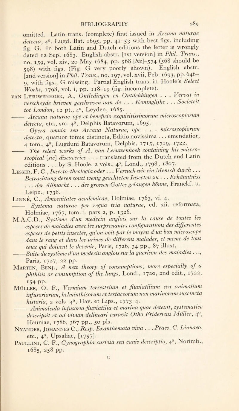 omitted. Latin trans. (complete) first issued in Arcana naturae detecta, 40. Lugd. Bat. 1695, pp. 41-53 with best including fig. G. In both Latin and Dutch editions the letter is wrongly dated 12 Sep. 1683. English abstr. [1st version] in Phil. Trans., no. 159, vol. xiv, 20 May 1684, pp. 568 [6w]-574 (568 should be 598) with figs. (Fig. G very poorly shown). English abstr. [2nd version] in Phil. Trans., no. 197, vol. xvii, Feb. 1693, pp. 646- 9, with figs., G missing. Partial English trans. in Hoole’s Select Works, 1798, vol. i, pp. 118-19 (fig. incomplete). van Leeuwenhoek, A., Ontledingen en Ontdekkingen . . . Vervat in verscheyde brieven geschreven aan de . . . Koninglijke . . . Societeit tot London, 12 pt., 40, Leyden, 1685. - Arcana naturae ope et beneficio exquisitissimorum microscopiorum detecta, etc., sm. 40, Delphis Batavorum, 1695. - Opera omnia seu Arcana Naturae, ope . . . microscopiorum detecta, quatuor tomis distincta, Editio novissima . . . emendatior, 4 tom., 40, Lugduni Batavorum, Delphis, 1715, i7I9> 1722. - The select works of A. van Leeuwenhoek containing his micro¬ scopical [szc] discoveries . . . translated from the Dutch and Latin editions . . . by S. Hoole, 2 vols., 40, Lond., 1798; 1807. Lesser, F. C., Insecto-theologia oder .. . Versuch wie ein Mensch durch . .. Betrachtung deren sonst wenig geachteten Insecten zu . . . Erkanntniss . . . der Allmacht . . . des grossen Gottes gelangen konne, Franckf. u. Leipz., 1738. Linne, C., Amoenitates academicae, Holmiae, 1763, vi. 4. - Systema naturae per regna tria naturae, ed. xii. reformata, Holmiae, 1767, tom. i, pars 2, p. 1326. M.A.C.D., Systeme Tun medecin anglois sur la cause de toutes les especes de maladies avec les surprenantes configurations des differentes especes de petits insectes, qu’on voit par le moyen Tun bon microscope dans le sang et dans les urines de differens malades, et meme de tous ceux qui doivent le devenir, Paris, 1726, 34 pp., 87 illust. -Suite du sy steme Tun medecin anglois sur la guerison des maladies ..., Paris, 1727, 22 pp. Marten, Benj., A new theory of consumptions; more especially of a phthisis or consumption of the lungs, Lond., 1720, 2nd edit., 1722, x54 PP- . Muller, O. F., Vermium terrestrium et fluviatilium seu ammalium infusoriorum, helminthicorum et testaceorum non marinorum succincta historia, 2 vols. 40, Hav. et Lips., i773~4- - Animalcula infusoria fluviatilia et marina quae detexit, systematice descripsit et ad vivum delineari curavit Otho Fridericus Muller, 40, Hauniae, 1786, 367 pp., 50 pis. Nyander, Johannes C., Resp. Exanthemata viva . . . Praes. C. Linnaeo, etc., 40, Upsaliae, [1757]. Paullini, C. F., Cynographia. curiosa seu canis descriptio, 40, Norimb., 1685, 258 pp. U