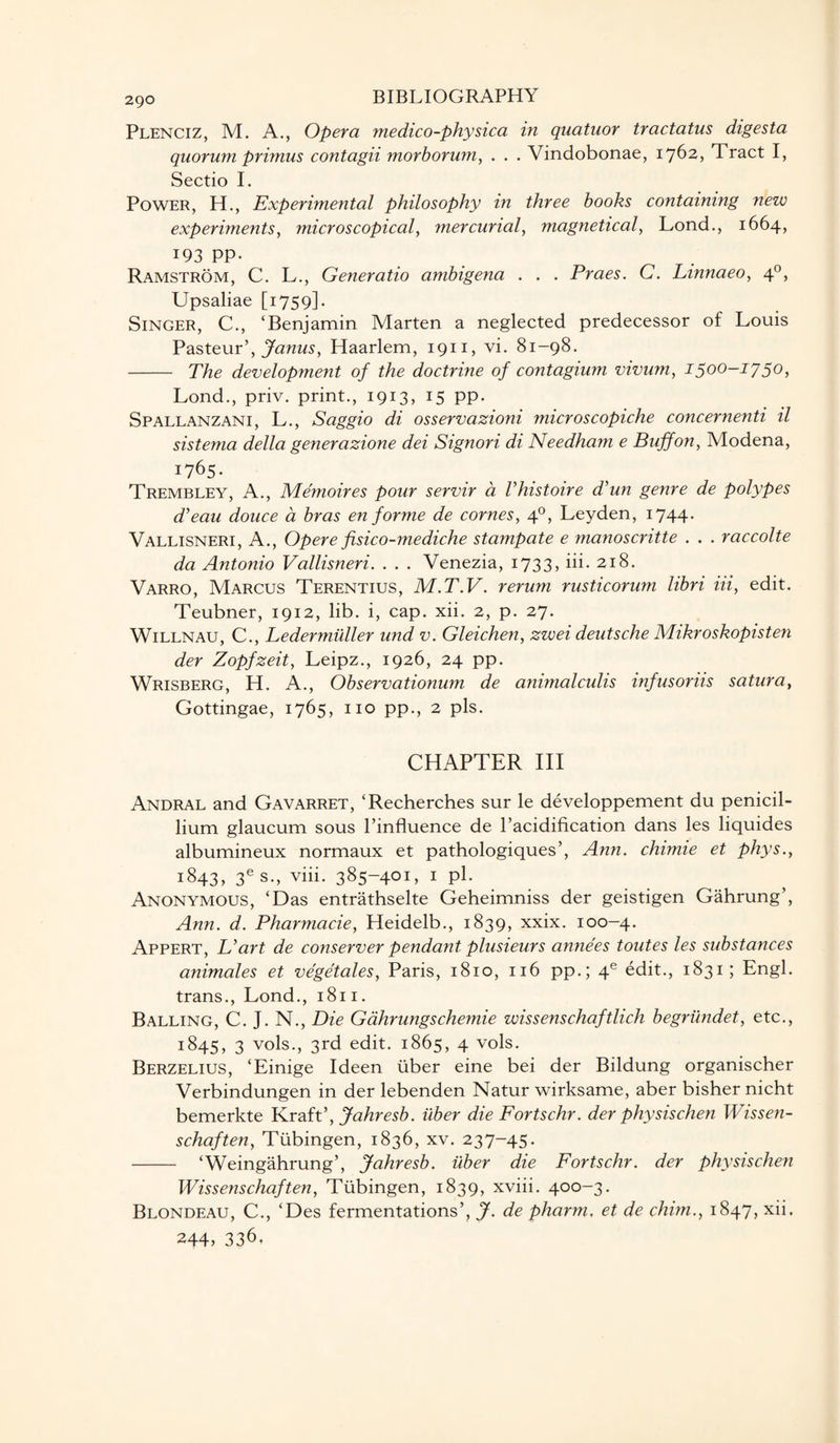 Plenciz, M. A., Opera medico-physica in quatuor tractatus digesta quorum primus contagii morborum, . . . Vindobonae, 1762, Tract I, Sectio I. Power, H., Experimental philosophy in three books containing new experiments, microscopical, mercurial, magnetical, Lond., 1664, 193 PP- Ramstrom, C. L., Generatio ambigena . . . Praes. C. Linnaeo, 40, Upsaliae [1759]. Singer, C., ‘Benjamin Marten a neglected predecessor of Louis Pasteur’, Janus, Haarlem, 1911, vi. 81-98. - The development of the doctrine of contagium vivum, 1500-1750, Lond., priv. print., 1913, 15 pp. Spallanzani, L., Saggio di osservazioni microscopiche concernenti il sistema della generazione dei Signori di Needham e Buff on, Modena, I76s' Trembley, A., Memoires pour servir a Vhistoire d’un genre de polypes d’eau douce a bras en forme de comes, 40, Leyden, 1744. Vallisneri, A., Opere fisico-mediche stampate e manoscritte . . . raccolte da Antonio Vallisneri. . . . Venezia, i733> Ei. 218. Varro, Marcus Terentius, M.T.V. rerum rusticorum libri Hi, edit. Teubner, 1912, lib. i, cap. xii. 2, p. 27. Willnau, C., Ledermiiller und v. Gleichen, zwei deutsche Mikroskopisten der Zopfzeit, Leipz., 1926, 24 pp. Wrisberg, H. A., Observationum de animalculis infusoriis satura, Gottingae, 1765, no pp., 2 pis. CHAPTER III Andral and Gavarret, ‘Recherches sur le developpement du penicil- lium glaucum sous l’influence de l’acidification dans les liquides albumineux normaux et pathologiques’, Ann. chimie et phys., 1843, 3es., viii. 385-401, 1 pi. Anonymous, ‘Das entrathselte Geheimniss der geistigen Gahrung’, Ann. d. Pharmacie, Heidelb., 1839, xxix. 100-4. Appert, L’art de conserver pendant plusieurs anne'es toutes les substances animales et vegetales, Paris, 1810, 116 pp.; 4e edit., 1831; Engl, trans., Lond., 1811. Balling, C. J. N., Die Gahrungschemie wissenschaftlich begriindet, etc., 1:845, 3 vols., 3rd edit. 1865, 4 vols. Berzelius, ‘Einige Ideen liber eine bei der Bildung organischer Verbindungen in der lebenden Natur wirksame, aber bisher nicht bemerkte Kraft’, Jahresb. iiber die Fortschr. der physischen Wissen- schaften, Tubingen, 1836, xv. 237-45. -‘Weingahrung’, Jahresb. iiber die Fortschr. der physischen Wissenschaften, Tubingen, 1839, xviii. 400-3. Blondeau, C., ‘Des fermentations’, J. de pharm, et de chim., 1847, xii. 244> 336,