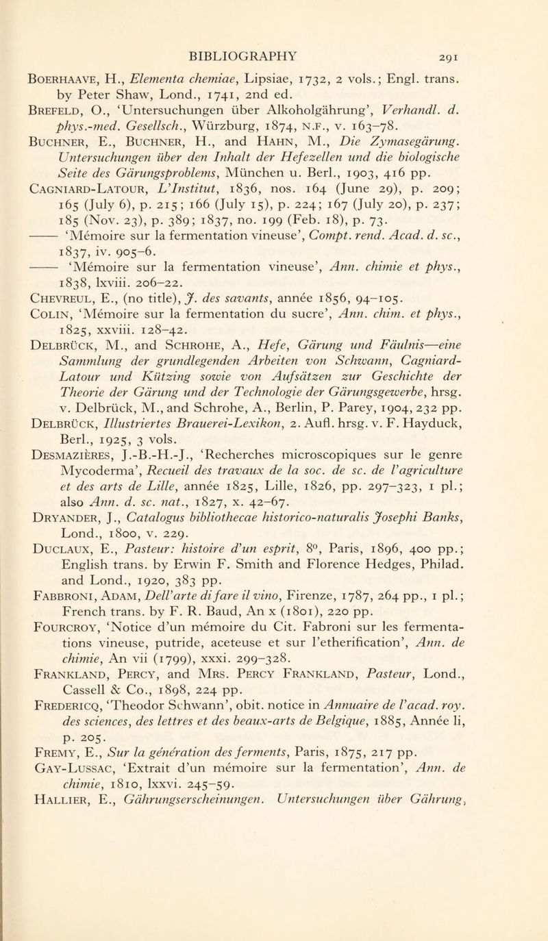Boerhaave, H., Ele?nenta chemiae, Lipsiae, 1732, 2 vols.; Engl, trans. by Peter Shaw, Lond., 1741, 2nd ed. Brefeld, O., ‘Untersuchungen uber Alkoholgahrung’, Verhandl. d. phys.-med. Gesellsch., Wurzburg, 1874, n.f., v. 163-78. Buchner, E., Buchner, H., and Hahn, M., Die Zymasegarung. Untersuchungen iiber den Inhalt der Hefezellen und die biologische Seite des Garungsproblems, Miinchen u. Berl., 1903, 416 pp. Cagniard-Latour, L’Institut, 1836, nos. 164 (June 29), p. 209; 165 (July 6), p. 215 ; 166 (July 15), p. 224; 167 (July 20), p. 237; 185 (Nov. 23), p. 389; 1837, no. 199 (Feb. 18), p. 73. - ‘Memoire sur la fermentation vineuse’, Compt. rend. Acad. d. sc., 1837,iv. 905-6. - ‘Memoire sur la fermentation vineuse’, Ann. chimie et phys., 1838, lxviii. 206-22. Chevreul, E., (no title), J. des savants, annee 1856, 94-105. Colin, ‘Memoire sur la fermentation du sucre’, Ann. chim. et phys., 1825, xxviii. 128-42. Delb ruck, M., and Schrohe, A., Hefe, Gdrung und Faulnis—eine Sammlung der grundlegenden Arbeiten von Schwann, Cagniard- Latour und Kiitzing sowie von Aufsatzen zur Geschichte der Theorie der Gdrung und der Technologie der Garungsgewerbe, hrsg. v. Delbruck, M., and Schrohe, A., Berlin, P. Parey, 1904, 232 pp. Delbruck, Illustriertes Brauerei-Lexikon, 2. Aufl. hrsg. v. F. Hayduck, Berk, 1925, 3 vols. Desmazieres, J.-B.-H.-J., ‘Recherches microscopiques sur le genre Mycoderma’, Recueil des travaux de la soc. de sc. de Vagriculture et des arts de Lille, annee 1825, Lille, 1826, pp. 297-323, 1 pi.; also Ann. d. sc. nat., 1827, x- 42-67. Dryander, J., Catalogus bibliothecae historico-naturalis Josephi Banks, Lond., 1800, v. 229. Duclaux, E., Pasteur: kistoire d’un esprit, 8°, Paris, 1896, 400 pp.; English trans. by Erwin F. Smith and Florence Hedges, Philad. and Lond., 1920, 383 pp. Fabbroni, Adam, DelVarte difare il vino, Firenze, 1787, 264 pp., 1 pi.; French trans. by F. R. Baud, An x (1801), 220 pp. Fourcroy, ‘Notice d’un memoire du Cit. Fabroni sur les fermenta¬ tions vineuse, putride, aceteuse et sur l’etherification’, Ann. de chimie, An vii (1799), xxxi. 299-328. Frankland, Percy, and Mrs. Percy Frankland, Pasteur, Lond., Cassell & Co., 1898, 224 pp. Fredericq, ‘Theodor Schwann’, obit, notice in Annuaire de Vacad. roy. des sciences, des lettres et des beaux-arts de Belgique, 1885, Annee li, p. 205. Fremy, E., Sur la generation des ferments, Paris, 1875, 2I7 PP- Gay-Lussac, ‘Extrait d’un memoire sur la fermentation’, Ann. de chimie, 1810, lxxvi. 245-59. Hallier, E., Gahrungserscheinungen. Untersuchungen iiber Galining.