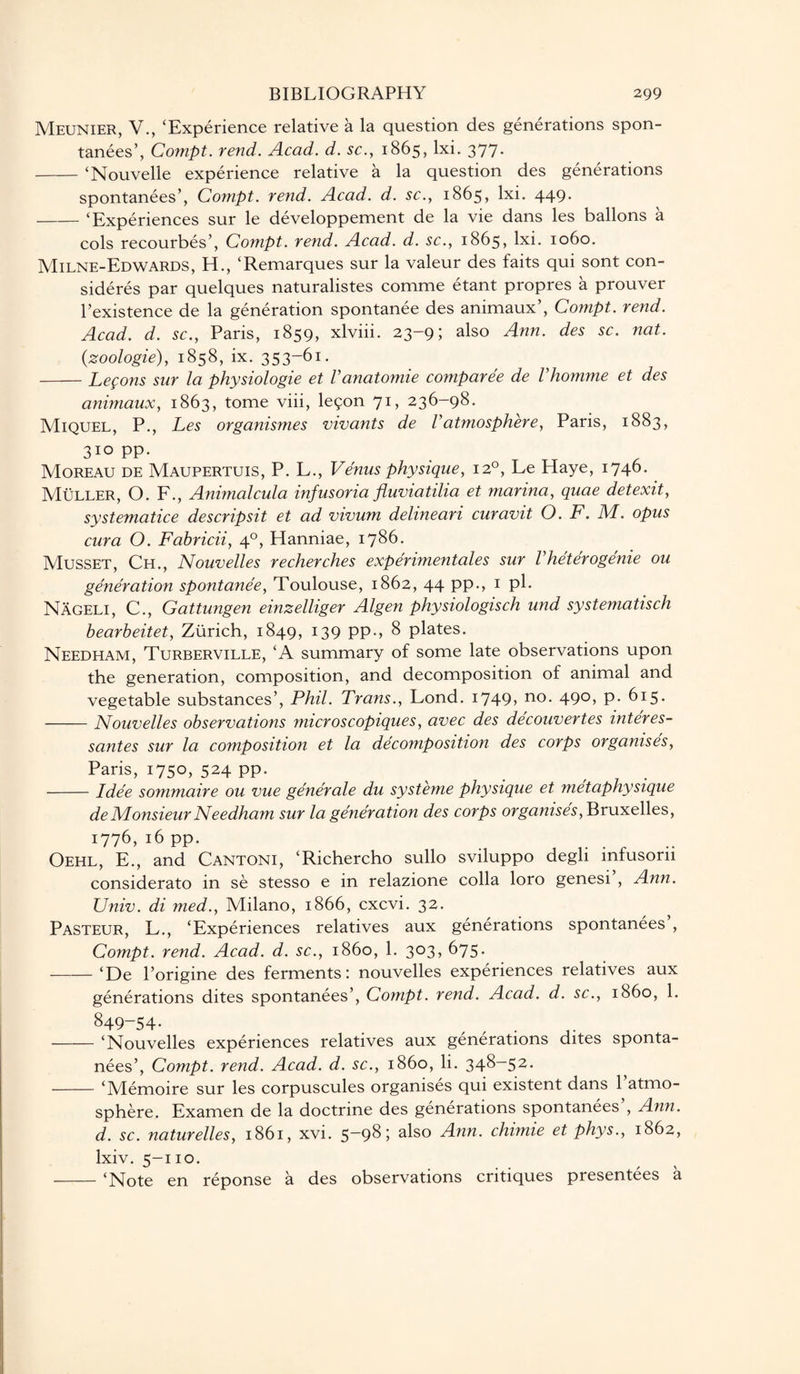 Meunier, V., ‘Experience relative a la question des generations spon¬ tanees’, Compt. rend. Acad. d. sc., 1865, lxi. 377- -‘Nouvelle experience relative a la question des generations spontanees’, Compt. rend. Acad. d. sc., 1865, lxi. 449- -‘Experiences sur le developpement de la vie dans les ballons a cols recourbes’, Compt. rend. Acad. d. sc., 1865, lxi. 1060. Milne-Edwards, H., ‘Remarques sur la valeur des faits qui sont con¬ siders par quelques naturalistes comme etant propres a prouver l’existence de la generation spontanee des animaux’, Compt. rend. Acad. d. sc., Paris, 1859, xlviii. 23-9; also Ann. des sc. nat. (zoologie), 1858, ix. 353~61 • -Lemons sur la physiologie et Vanatomie comparee de Vhomme et des animaux, 1863, tome viii, leson 71, 236-98. Miquel, P., Les organismes vivants de Vatmosphere, Paris, 1883, 310 pp. Moreau de Maupertuis, P. L., Venus physique, 120, Le Haye, 1746. Muller, O. F., Animalcula infusoria fluviatilia et marina, quae detexit, systematice descripsit et ad vivum delineari curavit O. F. M. opus cura O. Fabricii, 40, Hanniae, 1786. Musset, Ch., Nouvelles recherches experimentales sur Vheterogenie ou generation spontanee, Toulouse, 1862, 44 pp., 1 ph Nageli, C., Gattungen einzelliger Algen physiologisch und systematisch bearheitet, Zurich, 1849, 139 pp., 8 plates. Needham, Turberville, ‘A summary of some late observations upon the generation, composition, and decomposition of animal and vegetable substances’, Phil. Trans., Lond. i749> no- 49°> P- 615* -Nouvelles observations micr os copiques, avec des decouvertes interes- santes sur la composition et la decomposition des corps organises, Paris, 1750, 524 pp. -Idee sommaire ou vue generale du systeme physique et metaphysique de Monsieur Needham sur la generation des corps organises, Bruxelles, 1776, 16 pp. . Oehl, E., and Cantoni, ‘Richercho sullo sviluppo degli mfusorn considerato in se stesso e in relazione colla loro genesi , Ann. Univ. di med., Milano, 1866, cxcvi. 32. Pasteur, L., ‘Experiences relatives aux generations spontanees , Compt. rend. Acad. d. sc., i860, 1. 303, 675. -‘De l’origine des ferments: nouvelles experiences relatives aux generations dites spontanees’, Compt. rend. Acad. d. sc., i860, 1. 849-54. -‘Nouvelles experiences relatives aux generations dites sponta¬ nees’, Compt. rend. Acad. d. sc., i860, li. 348—52. -‘Memoire sur les corpuscules organises qui existent dans 1 atmo¬ sphere. Examen de la doctrine des generations spontanees , Ann. d. sc. naturelles, 1861, xvi. 5-98; also Ann. chimie et phys., 1862, lxiv. 5-110. -‘Note en reponse a des observations critiques presentees a
