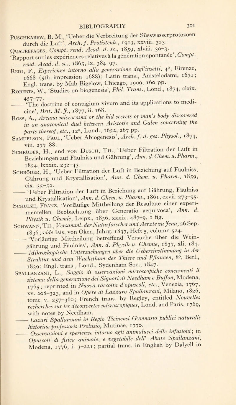 PUSCHKAREW, B. M., ‘Ueber die Verbreitung der Susswasserprotozoen durch die Luft’, Arch.f. Protistenk., 1913, xxviii. 323. Quatrefages, Conipt. rend. Acad. d. sc., 1859, xlviii. 3°~3• ^ ‘Rapport sur les experiences relatives a la generation spontanee’, Compt. rend. Acad. d. sc., 1865, lx. 384—97* ^ . Redi, F., Esperienze intorno alia generazione degVinsetti, 40, Firenze, 1668 (5th impression 1688); Latin trans., Amstelodami, 1671, Engl, trans. by Mab Bigelow, Chicago, i9°9> x6o pp. Roberts, W., ‘Studies on biogenesis’, Phil. Trans., Lond., 1874, clxix. 457-77* , . ... , ,* _‘The doctrine of contagium vivum and its applications to medi¬ cine’, Brit. M.J., 1877, ii. 168. 77-7 Ross, A., Arcana microcosmi or the hid secrets of man s body discovered in an anatomical duel between Aristotle and Galen concerning the parts thereof, etc., 120, Lond., 1652, 267 pp. Samuelson, Paul, ‘Ueber Abiogenesis’, Arch.f. d. ges. Physol., 1874, viii. 277-88. . Schroder, H., and von Dusch, Th., ‘Ueber Filtration der Lu t m Beziehungen auf Faulniss und Gahrung , Ann. d. Chem.u. Pharm., 1854, lxxxix. 232-43* . . , fT7- 1 • Schroder, H., ‘Ueber Filtration der Luft in Beziehung aut baulmss, Gahrung und Krystallisation’, Ann. d. Chem. u. Pharm., 18597 cix. 35-52. _‘Ueber Filtration der Luft in Beziehung auf Gahrung, Faulniss und Krystallisation’, Ann. d. Chem. u. Pharm., 1861, cxvn. 273 95* Schulze, Franz, ‘Vorlaufige Mittheilung der Resultate einer experi- mentellen Beobachtung uber Generatio aequivoca , Ann. d. Physik u. Chernie, Leipz., 183b, xxxix. 487—9> 1 ^S* Schwann, Th., Versamml. derNaturforscher und Aerztezu Jena, 26 Sep. 1836; vide Isis, von Oken, Jahrg. 1837, Heft 5, column 524. _‘Vorlaufige Mittheilung betreffend Versuche liber die Wein- gahrung und Faulniss’, Ann. d. Physik u. Chemie, 1837* xli. 184* _Mikroskopische Untersuchungen iiber die Uebereinstimmung in der Struktur und dem Wachsthum der Thiere und Pflanzen, 8°, Berl., 1839; Engl, trans., Lond., Sydenham Soc., 1847. Spallanzani, L., Saggio di osservazioni microscopiche concernenti il sistema della generazione dei Signori di Needham e Buff on, Modena, • reprinted m Nuova raccolta d opuscoli, etc., Venezia, 1767* xv. 208-323, and in Opere di Lazzaro Spallanzani, Milano, 1826, tome v. 257-360; French trans. by Regley, entitled Nouvelles recherches sur les decouvertes microscopigues, Lond. and Paris, 1769* with notes by Needham. -Lazari Spallanzani in Regio Ticinensi Gymnasio publici naturalis historiae professor is Prolusio, Mutinae, 177° • _Osservazioni e spenenze intorno agh ammalucci delle infusioni, in Opuscoli di fisica animale, e vegetabile dell Abate Spallanzani, Modena, 1776, i. 3-221; partial trans. in English by Dalyell in