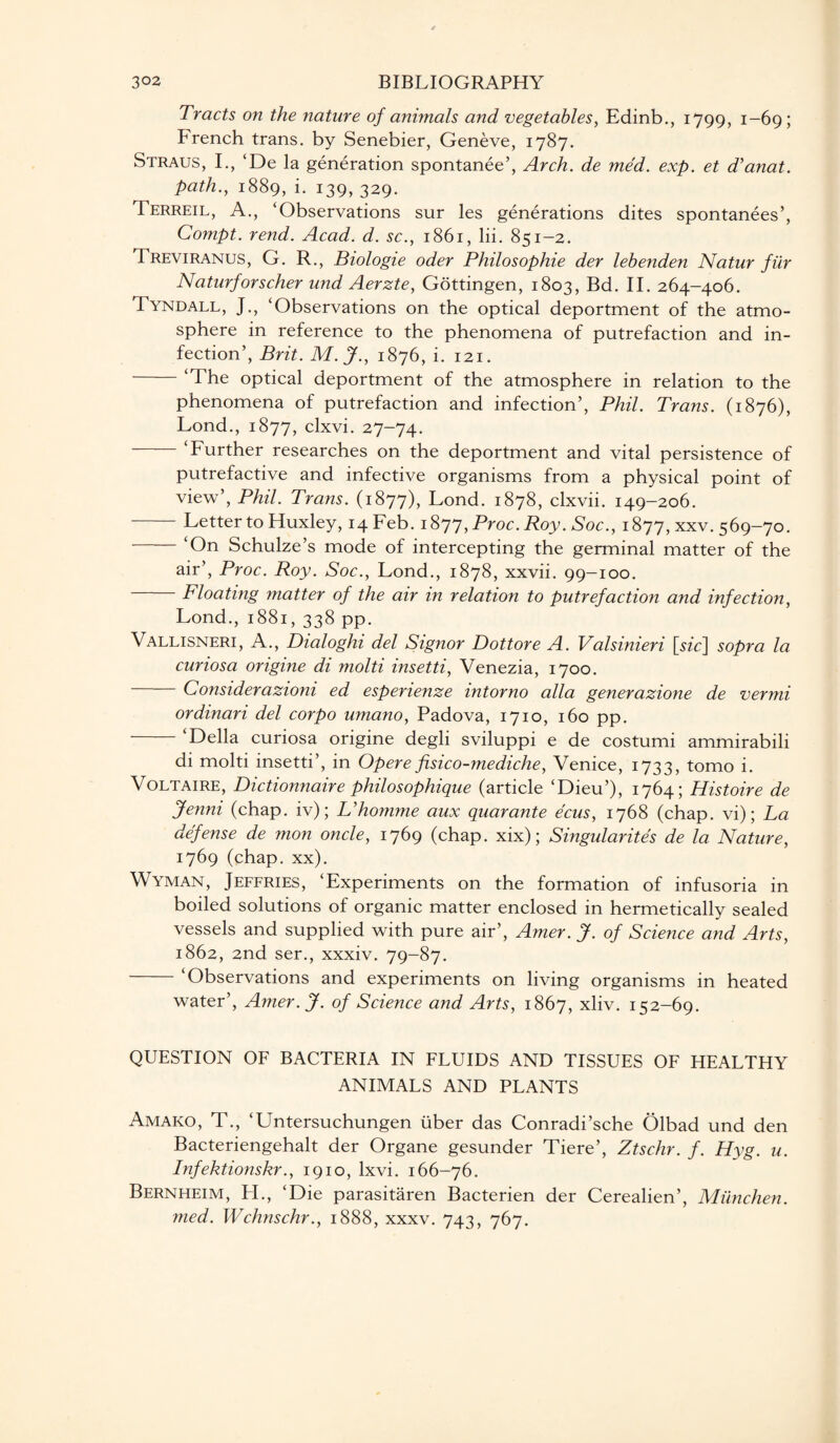 Tracts on the nature of animals and vegetables, Edinb., 1799, 1-69; French trans. by Senebier, Geneve, 1787. Straus, I., ‘De la generation spontanee’, Arch, de med. exp. et d’anat. path., 1889, i. 139, 329. Terreil, A., ‘Observations sur les generations dites spontanees’, Compt. rend. Acad. d. sc., 1861, lii. 851-2. Treviranus, G. R., Biologie oder Philosophie der lebenden Natur fur Naturforscher und Aerzte, Gottingen, 1803, Bd. II. 264-406. Tyndall, J., ‘Observations on the optical deportment of the atmo¬ sphere in reference to the phenomena of putrefaction and in¬ fection’, Brit. M.J., 1876, i. 121. ‘The optical deportment of the atmosphere in relation to the phenomena of putrefaction and infection’, Phil. Trans. (1876), Lond., 1877, clxvi. 27-74. ‘Further researches on the deportment and vital persistence of putrefactive and infective organisms from a physical point of view’, Phil. Trans. (1877), Lond. 1878, clxvii. 149-206. Letter to Huxley, 14 Feb. 1877, Proc. Roy. Soc., 1877, xxv. 569-70. -‘On Schulze’s mode of intercepting the germinal matter of the air’, Proc. Roy. Soc., Lond., 1878, xxvii. 99-100. Floating matter of the air in relation to putrefaction and infection, Lond., 1881, 338 pp. Vallisneri, A., Dialoghi del Signor Dottore A. Valsinieri [sfc] sopra la curiosa origine di molti insetti, Venezia, 1700. -Considerazioni ed esperienze intorno alia generazione de vermi ordinari del corpo umano, Padova, 1710, 160 pp. -‘Della curiosa origine degli sviluppi e de costumi ammirabili di molti insetti’, in Opere fisico-mediche, Venice, 1733, tomo i. Voltaire, Dictionnaire philosophique (article ‘Dieu’), 1764; Histoire de Jenni (chap, iv); Uhomme aux quarante ecus, 1768 (chap, vi); La defense de mon oncle, 1769 (chap, xix); Singularity de la Nature, 1769 (chap. xx). Wyman, Jeffries, ‘Experiments on the formation of infusoria in boiled solutions of organic matter enclosed in hermetically sealed vessels and supplied with pure air’, Amer. J. of Science and Arts, 1862, 2nd ser., xxxiv. 79-87. -‘Observations and experiments on living organisms in heated water’, Amer.J. of Science and Arts, 1867, xliv. 152-69. QUESTION OF BACTERIA IN FLUIDS AND TISSUES OF HEALTHY ANIMALS AND PLANTS Amako, T., ‘Untersuchungen uber das Conradi’sche Olbad und den Bacteriengehalt der Organe gesunder Tiere’, Ztschr. f. Hyg. u. Infektionskr., 1910, lxvi. 166-76. Bernheim, H., ‘Die parasitaren Bacterien der Cerealien’, Miinchen. med. Wchnschr., 1888, xxxv. 743, 767.